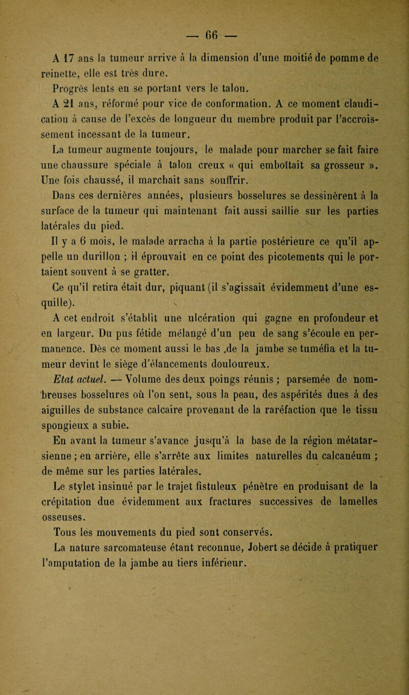A 17 ans la tumeur arrive à la dimension d’une moitié de pomme de reinette, elle est très dure. Progrès lents en se portant vers le talon. A 21 ans, réformé pour vice de conformation. A ce moment claudi¬ cation à cause de l’excès de longueur du membre produit par l’accrois¬ sement incessant de la tumeur. La tumeur augmente toujours, le malade pour marcher se fait faire une chaussure spéciale à talon creux « qui emboîtait sa grosseur ». Une fois chaussé, il marchait sans souffrir. Dans ces dernières années, plusieurs bosselures se dessinèrent à la surface de la tumeur qui maintenant fait aussi saillie sur les parties latérales du pied. Il y a 6 mois, le malade arracha à la partie postérieure ce qu’il ap¬ pelle un durillon ; il éprouvait en ce point des picotements qui le por¬ taient souvent à se gratter. Ce qu’il retira était dur, piquant (il s’agissait évidemment d’une es¬ quille). N A cet endroit s’établit une ulcération qui gagne en profondeur et en largeur. Du pus fétide mélangé d’un peu de sang s’écoule en per¬ manence. Dès ce moment aussi le bas .de la jambe se tuméfia et la tu¬ meur devint le siège d’élancements douloureux. Etat actuel. — Volume des deux poings réunis ; parsemée de nom¬ breuses bosselures où l’on sent, sous la peau, des aspérités dues à des aiguilles de substance calcaire provenant de la raréfaction que le tissu spongieux a subie. En avant la tumeur s’avance jusqu’à la base de la région métatar¬ sienne ; en arrière, elle s’arrête aux limites naturelles du calcanéum ; de même sur les parties latérales. Le stylet insinué par le trajet fistuleux pénètre en produisant de la crépitation due évidemment aux fractures successives de lamelles osseuses. Tous les mouvements du pied sont conservés. La nature sarcomateuse étant reconnue, Jobert se décide à pratiquer l’amputation de la jambe au tiers inférieur.