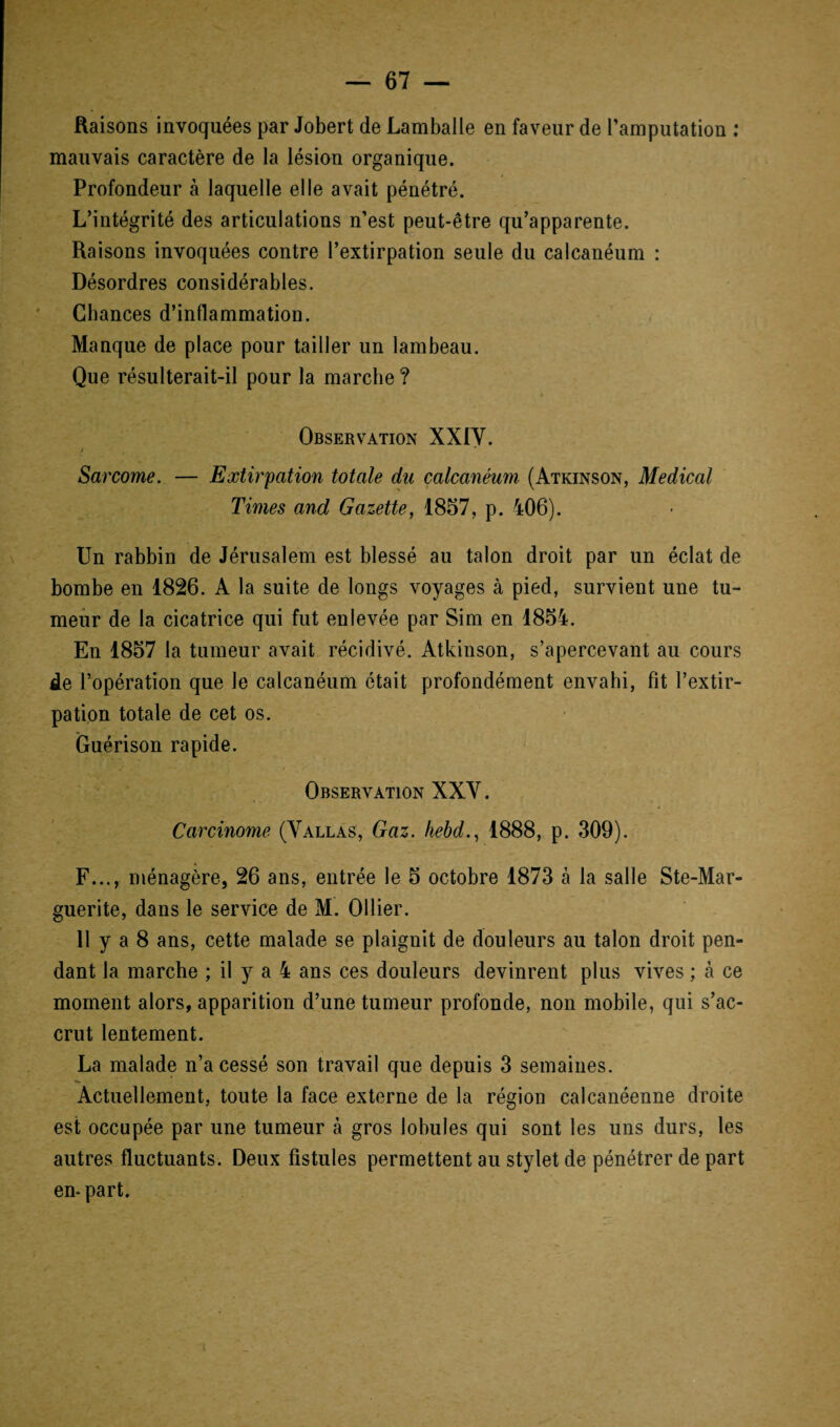 Raisons invoquées par Jobert de Lamballe en faveur de l’amputation : mauvais caractère de la lésion organique. Profondeur à laquelle elle avait pénétré. L’intégrité des articulations n’est peut-être qu’apparente. Raisons invoquées contre l’extirpation seule du calcanéum : Désordres considérables. Chances d’inflammation. Manque de place pour tailler un lambeau. Que résulterait-il pour la marche ? Observation XXIV. Sarcome. — Extirpation totale du calcanéum (Atkinson, Medical Times and Gazette, 1857, p. 406). Un rabbin de Jérusalem est blessé au talon droit par un éclat de bombe en 1826. A la suite de longs voyages à pied, survient une tu¬ meur de la cicatrice qui fut enlevée par Sim en 1854. En 1857 la tumeur avait récidivé. Atkinson, s’apercevant au cours de l’opération que le calcanéum était profondément envahi, fit l’extir¬ pation totale de cet os. Guérison rapide. Observation XXY. Carcinome (Vallas, Gaz. kebd1888, p. 309). F..., ménagère, 26 ans, entrée le 5 octobre 1873 à la salle Ste-Mar- guerite, dans le service de M. Ollier. 11 y a 8 ans, cette malade se plaignit de douleurs au talon droit pen¬ dant la marche ; il y a 4 ans ces douleurs devinrent plus vives ; à ce moment alors, apparition d’une tumeur profonde, non mobile, qui s’ac¬ crut lentement. La malade n’a cessé son travail que depuis 3 semaines. Actuellement, toute la face externe de la région calcanéenne droite est occupée par une tumeur à gros lobules qui sont les uns durs, les autres fluctuants. Deux fistules permettent au stylet de pénétrer de part en- part.