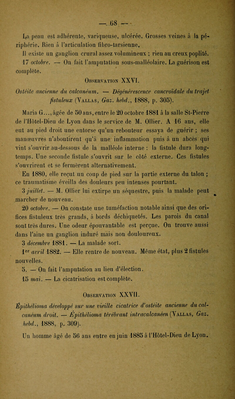 La peau est adhérente, variqueuse, ulcérée. Grosses veines à la pé¬ riphérie. Rien à l’articulation fibro-tarsienne. Il existe un ganglion crural assez volumineux ; rien au creux poplité. 17 octobre. — On fait l’amputation sous-malléolaire. La guérison est complète. Observation XXYI. Ostéite ancienne du calcanéum. — Dégénérescence cancroidale du trajet fistuleux (Vallas, Gaz. hebd., 1888, p. 305). Maria G...,âgée de 50ans,entre le 20 octobre 1881 à la salle St-Pierre de l’Hôtel-Dieu de Lyon dans le service de M. Ollier. A 16 ans, elle eut au pied droit une entorse qu’un rebouteur essaya de guérir ; ses manœuvres n’aboutirent qu’à une inflammation puis à un abcès qui vint s’ouvrir au-dessous de la malléole interne : la fistule dura long¬ temps. Une seconde fistule s’ouvrit sur le côté externe. Ces fistules s’ouvrirent et se fermèrent alternativement. En 1880, elle reçut un coup de pied sur la partie externe du talon ; ce traumatisme éveilla des douleurs peu intenses pourtant. 3 juillet. — M. Ollier lui extirpe un séquestre, puis la malade peut marcher de nouveau. 20 octobre. — On constate une tuméfaction notable ainsi que des ori¬ fices fistuleux très grands, à bords déchiquetés. Les parois du canal sont très dures. Une odeur épouvantable est perçue. On trouve aussi dans l’aine un ganglion induré mais non douloureux. 3 décembre 1881. — La malade sort. 1er avril 1882. — Elle rentre de nouveau. Même état, plus 2 fistules nouvelles. 5. — On fait l’amputation au lieu d’élection. 15 mai. — La cicatrisation est complète. Observation XXVÏl. Épithélioma développé sur une vieille cicatrice d’ostéite ancienne du cal¬ canéum droit. — Épithélioma térébrant intracalcanéen (Y allas, Gaz. hebd., 1888, p. 309). Un homme âgé de 56 ans entre en juin 1885 à l’Hôtel-Dieu de Lyon.
