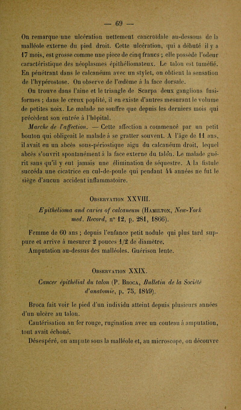 On remarque une ulcération nettement cancroïdale au-dessous de la malléole externe du pied droit. Cette ulcération, qui a débuté il y a 17 mois, est grosse comme une pièce de cinq francs ; elle possède l’odeur caractéristique des néoplasmes épithéliomateux. Le talon est tuméfié. En pénétrant dans le calcanéum avec un stylet, on obtient la sensation de l’hypérostose. On observe de l’œdème à la face dorsale. On trouve dans l’aine et le triangle de Scarpa deux ganglions fusi¬ formes ; dans le creux poplité, il en existe d’autres mesurant le volume de petites noix. Le malade ne souffre que depuis les derniers mois qui précèdent son entrée à l’hôpital. Marche de l'affection. — Cette affection a commencé par un petit bouton qui obligeait le malade à se gratter souvent. A l’âge de 11 ans, il avait eu un abcès sous-périostique aigu du calcanéum droit, lequel abcès s’ouvrit spontanément à la face externe du talon. Le malade gué¬ rit sans qu’il y eut jamais une élimination de séquestre. A la fistule succéda une cicatrice en cul-de-poule qui pendant 44 années ne fut le siège d’aucun accident inflammatoire. Observation XXVIII. Epitkèlioma and caries of calcanéum (Hamilton, New-York med. Record, n° 12, p. 281, 1866). Femme de 60 ans ; depuis l’enfance petit nodule qui plus tard sup- pure et arrive à mesurer 2 pouces 1/2 de diamètre. Amputation au-dessus des malléoles. Guérison lente. Observation XXIX. Cancer épithélial du talon (P. Broca, Bulletin de la Société d'anatomie, p. 76, 1849). Broca fait voir le pied d’un individu atteint depuis plusieurs années d’un ulcère au talon. Cautérisation au fer rouge, rugination avec un couteau à amputation, tout avait échoué. Désespéré, on ampute sous la malléole et, au microscope, on découvre 4