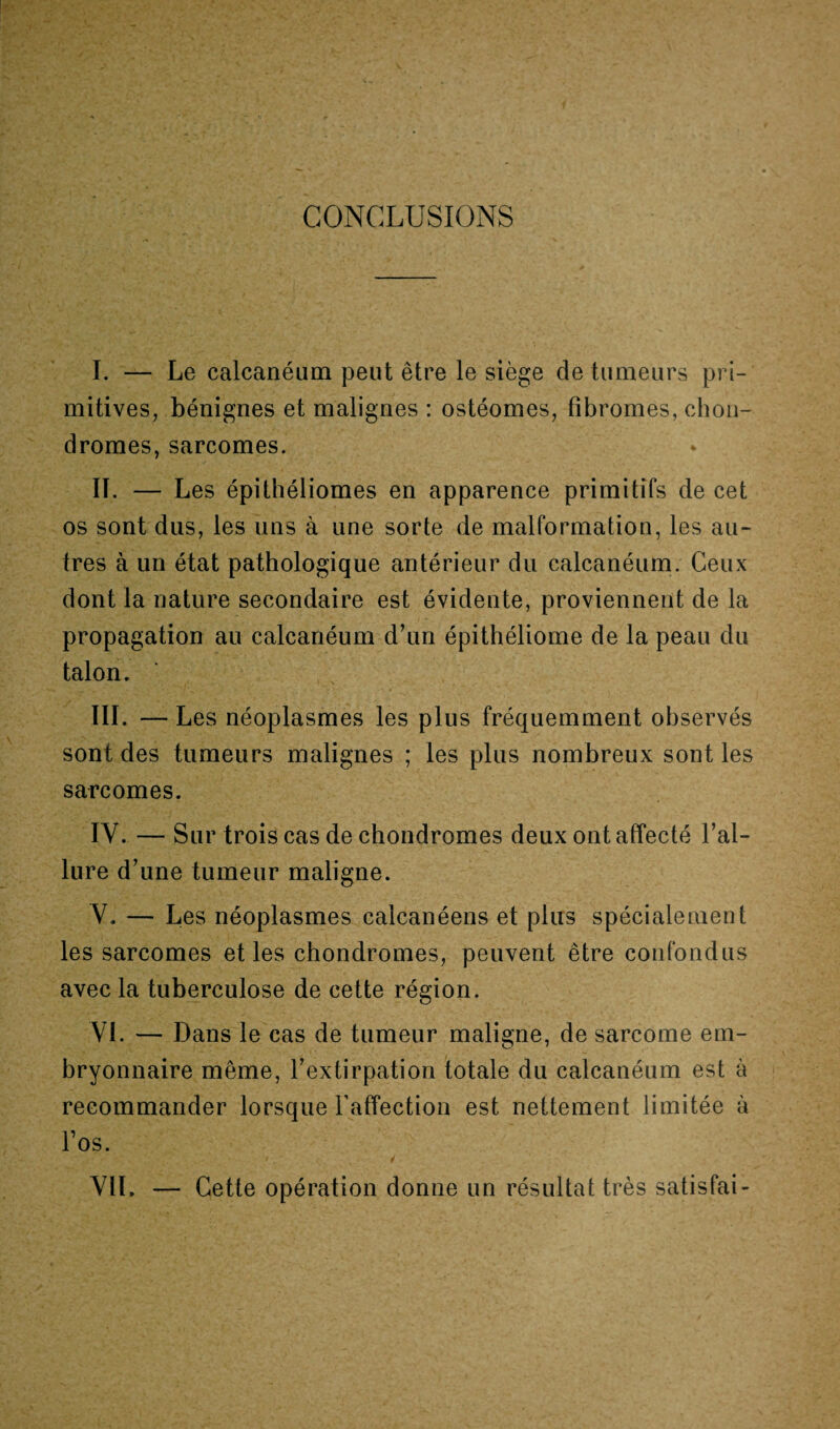 CONCLUSIONS I. — Le calcanéum peut être le siège de tumeurs pri¬ mitives, bénignes et malignes : ostéomes, fibromes, chon¬ dromes, sarcomes. Iï. — Les épithéliomes en apparence primitifs de cet os sont dus, les uns à une sorte de malformation, les au¬ tres à un état pathologique antérieur du calcanéum. Ceux dont la nature secondaire est évidente, proviennent de la propagation au calcanéum d’un épithéliome de la peau du talon. III. — Les néoplasmes les plus fréquemment observés sont des tumeurs malignes ; les plus nombreux sont les sarcomes. IV. — Sur trois cas de chondromes deux ont affecté l’al¬ lure d’une tumeur maligne. V. — Les néoplasmes caicanéens et plus spécialement les sarcomes et les chondromes, peuvent être confondus avec la tuberculose de cette région. VL — Dans le cas de tumeur maligne, de sarcome em¬ bryonnaire même, l’extirpation totale du calcanéum est à recommander lorsque l’affection est nettement limitée à Los. VIL — Cette opération donne un résultat très satisfai-