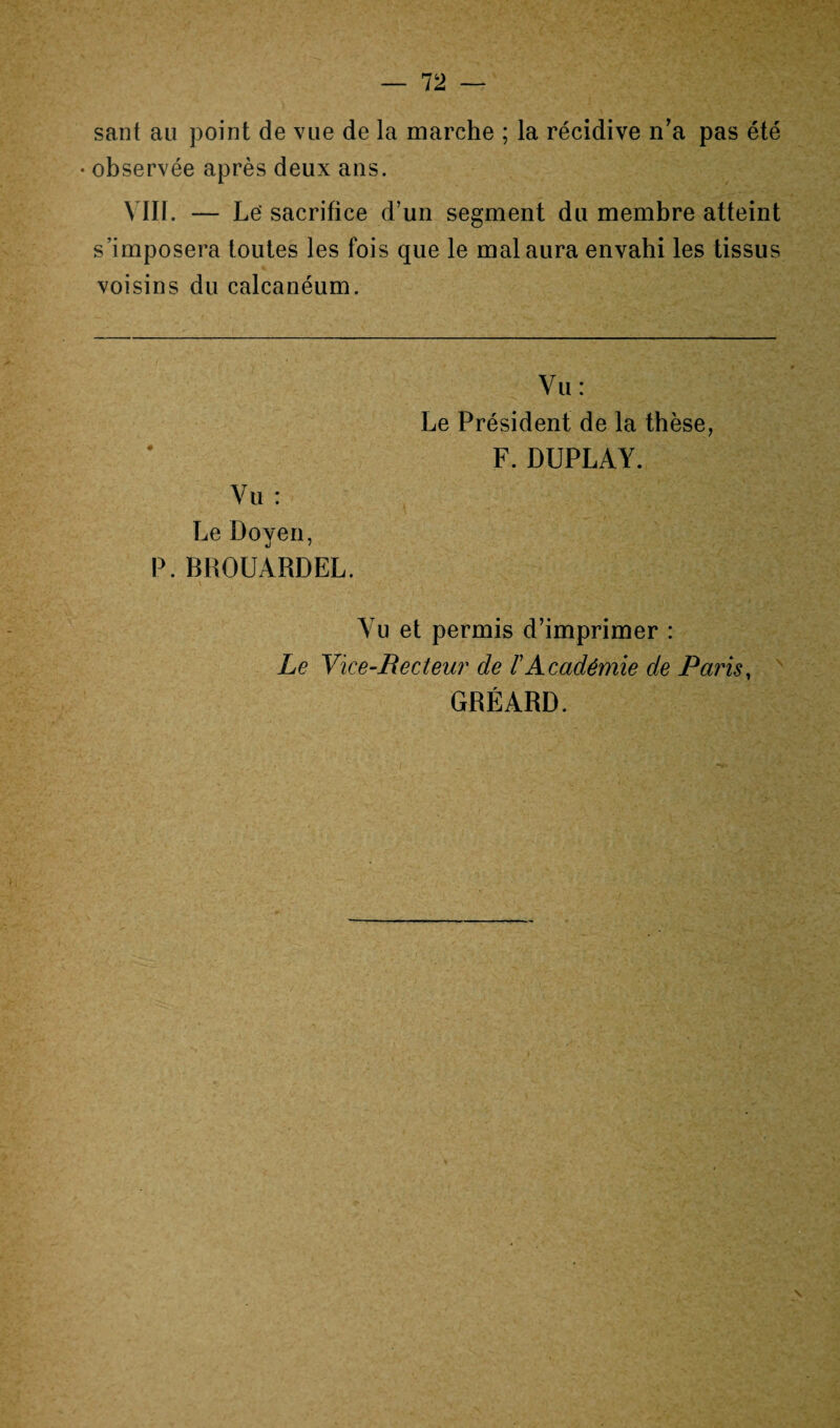 sant au point de vue de la marche ; la récidive n'a pas été • observée après deux ans. VIII. — Le'sacrifice d’un segment du membre atteint s’imposera toutes les fois que le mal aura envahi les tissus voisins du calcanéum. Vu: Le Président de la thèse, F. DUPLAY. Vu : Le Doyen, P. BROUARDEL, Vu et permis d’imprimer : Le Vice-Recteur de Académie de Paris, GRÉARD.