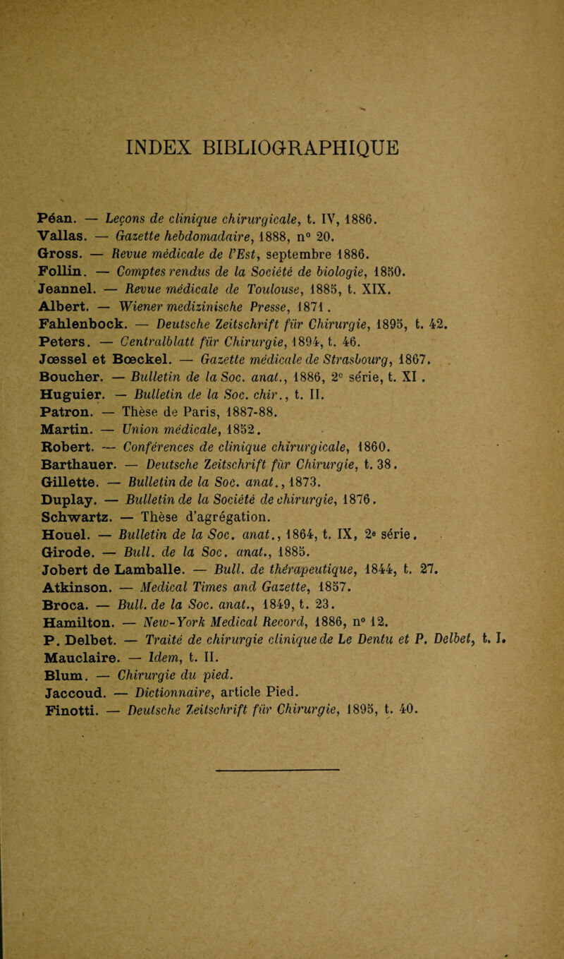 INDEX BIBLIOGRAPHIQUE Péan. — Leçons de clinique chirurgicale, t. IV, 1886. Vallas. — Gazette hebdomadaire, 1888, n° 20. Gross. — Revue médicale de VEst, septembre 1886. Follin. — Comptes rendus de la Société de biologie, 1850. Jeannel. — Revue médicale de Toulouse, 1885, t. XIX. Albert. — Wiener meclizinische Presse, 1871. Fahlenbock. — Deutsche Zeitschrift fur Chirurgie, 1895, t. 42. Peters. — Centralblatt für Chirurgie, 1894, t. 46. Jœssel et Bœckel. — Gazette médicale de Strasbourg, 1867. Boucher. — Bulletin de la Soc. anat., 1886, 2e série, t. XI . Huguier. — Bulletin de la Soc. chir., t. II. Patron. — Thèse de Paris, 1887-88. Martin. — Union médicale, 1852. Robert. — Conférences de clinique chirurgicale, 1860. Barthauer. — Deutsche Zeitschrift für Chirurgie, t. 38. Gillette. — Bulletin de la Soc. anat., 1873. Duplay. — Bulletin de la Société de chirurgie, 1876. Schwartz. — Thèse d’agrégation. Houel. — Bulletin de la Soc. anat., 1864, t. IX, 2e série. Girode. — Bull, de la Soc. anat., 1885. Jobert de Lamballe. — Bull, de thérapeutique, 1844, t. 27. Atkinson. — Medical Times and Gazette, 1857. Broca. — Bull, de la Soc. anat., 1849, t. 23. Hamilton. — Neiv-York Medical Record, 1886, n° 12. P. Delbet. — Traité de chirurgie clinique de Le Dentu et P. Delbet, t. I. Mauclaire. — Idem, t. II. Blum. — Chirurgie du pied. Jaccoud. — Dictionnaire, article Pied. Finotti. — Deutsche Zeitschrift für Chirurgie, 1895, t. 40.