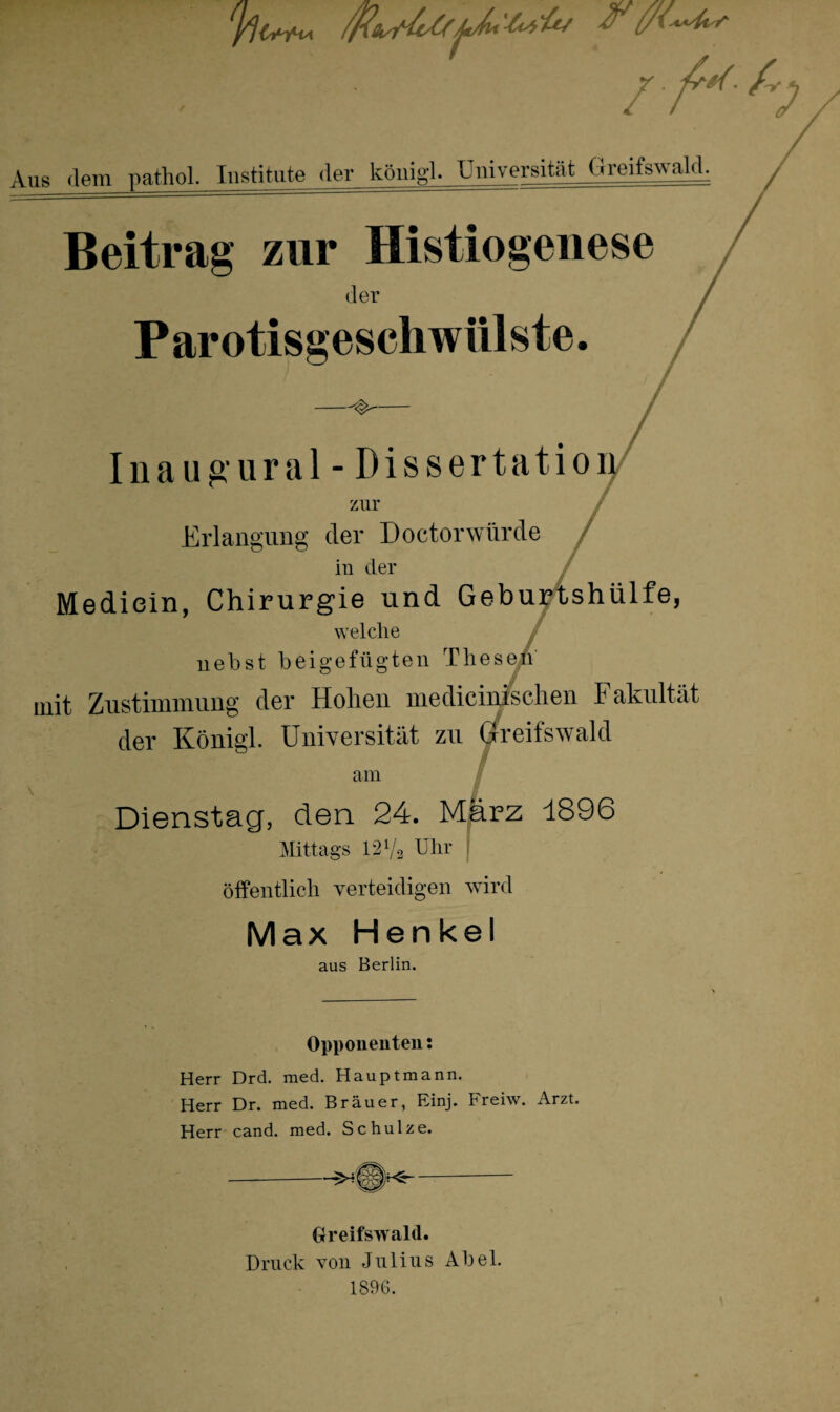 'h ’■ . / frh Aus dem pathol. Institute der köui<d- Universität Greifswald. Beitrag zur Histiogenese der Parotisgeschwiilste. —^- Inaugural - Dissertation zur Erlangung der Doctorwürde in der Mediein, Chirurgie und Geburtshülfe, welche nebst beigefügten Thesen mit Zustimmung der Hohen medicin/schen Fakultät der König! Universität zu Greifswald am Dienstag, den 24. März 1896 Mittags 12 V2 Uhr öffentlich verteidigen wird Max Henkel ans Berlin. Opponenten: Herr Drd. med. Hauptmann. Herr Dr. med. Brauer, Einj. Freiw. Arzt. Herr cand. med. Schulze. Greifswald. Druck von Julius Abel. 1896.