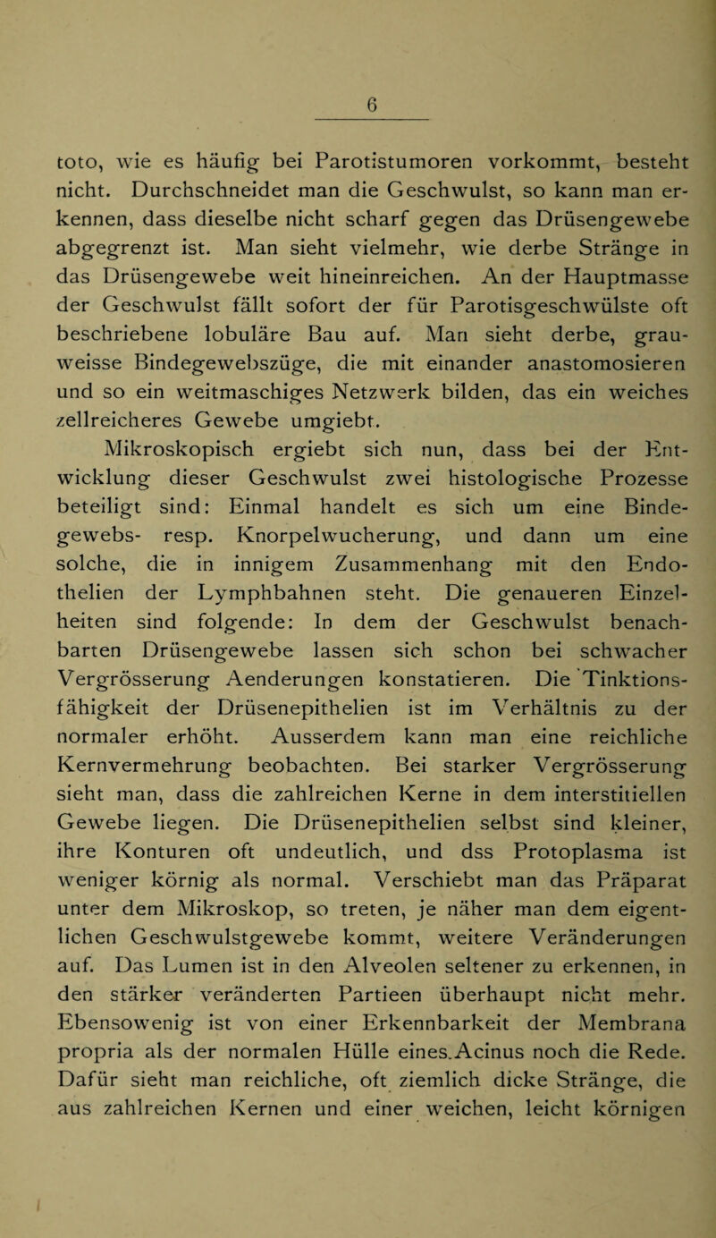 toto, wie es häufig bei Parotistumoren vorkommt, besteht nicht. Durchschneidet man die Geschwulst, so kann man er¬ kennen, dass dieselbe nicht scharf gegen das Drüsengewebe abgegrenzt ist. Man sieht vielmehr, wie derbe Stränge in das Drüsengewebe weit hineinreichen. An der Hauptmasse der Geschwulst fällt sofort der für Parotisgeschwülste oft beschriebene lobuläre Bau auf. Man sieht derbe, grau- weisse Bindegewebszüge, die mit einander anastomosieren und so ein weitmaschiges Netzwerk bilden, das ein weiches zellreicheres Gewebe umgiebt. Mikroskopisch ergiebt sich nun, dass bei der Ent¬ wicklung dieser Geschwulst zwei histologische Prozesse beteiligt sind: Einmal handelt es sich um eine Binde¬ gewebs- resp. Knorpelwucherung, und dann um eine solche, die in innigem Zusammenhang mit den Endo- thelien der Lymphbahnen steht. Die genaueren Einzel¬ heiten sind folgende: In dem der Geschwulst benach¬ barten Drüsengewebe lassen sich schon bei schwacher Vergrösserung Aenderungen konstatieren. Die Tinktions- fähigkeit der Drüsenepithelien ist im Verhältnis zu der normaler erhöht. Ausserdem kann man eine reichliche Kernvermehrung beobachten. Bei starker Vergrösserung sieht man, dass die zahlreichen Kerne in dem interstitiellen Gewebe liegen. Die Drüsenepithelien selbst sind kleiner, ihre Konturen oft undeutlich, und dss Protoplasma ist weniger körnig als normal. Verschiebt man das Präparat unter dem Mikroskop, so treten, je näher man dem eigent¬ lichen Geschwulstgewebe kommt, weitere Veränderungen auf. Das Lumen ist in den Alveolen seltener zu erkennen, in den stärker veränderten Partieen überhaupt nicht mehr. Ebensowenig ist von einer Erkennbarkeit der Membrana propria als der normalen Hülle eines.Acinus noch die Rede. Dafür sieht man reichliche, oft ziemlich dicke Stränge, die aus zahlreichen Kernen und einer weichen, leicht körnigen