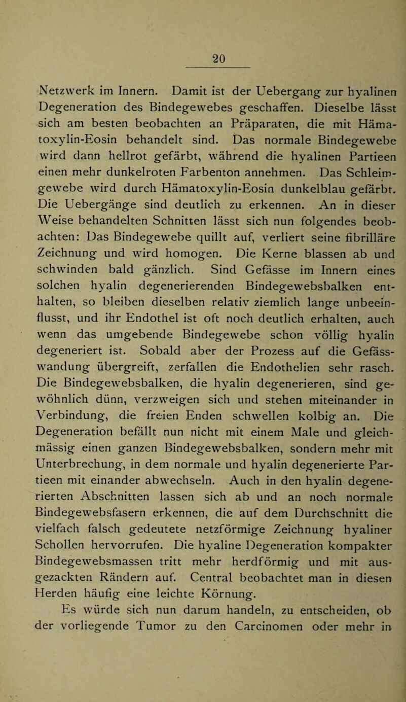 Netzwerk im Innern. Damit ist der Uebergang zur hyalinen Degeneration des Bindegewebes geschaffen. Dieselbe lässt sich am besten beobachten an Präparaten, die mit Häma- toxylin-Eosin behandelt sind. Das normale Bindegewebe wird dann hellrot gefärbt, während die hyalinen Partieen einen mehr dunkelroten Farbenton annehmen. Das Schleim¬ gewebe wird durch Hämatoxylin-Eosin dunkelblau gefärbt. Die Uebergänge sind deutlich zu erkennen. An in dieser Weise behandelten Schnitten lässt sich nun folgendes beob¬ achten: Das Bindegewebe quillt auf, verliert seine fibrilläre Zeichnung und wird homogen. Die Kerne blassen ab und schwinden bald gänzlich. Sind Gefässe im Innern eines solchen hyalin degenerierenden Bindegewebsbalken ent¬ halten, so bleiben dieselben relativ ziemlich lanofe unbeein- flusst, und ihr Endothel ist oft noch deutlich erhalten, auch wenn das umgebende Bindegewebe schon völlig hyalin degeneriert ist. Sobald aber der Prozess auf die Gefäss- wandung übergreift, zerfallen die Endothelien sehr rasch. Die Bindegewebsbalken, die hyalin degenerieren, sind ge¬ wöhnlich dünn, verzweigen sich und stehen miteinander in Verbindung, die freien Enden schwellen kolbig an. Die Degeneration befällt nun nicht mit einem Male und gleich- mässig einen ganzen Bindegewebsbalken, sondern mehr mit Unterbrechung, in dem normale und hyalin degenerierte Par¬ tieen mit einander abwechseln. Auch in den hyalin degene¬ rierten Abschnitten lassen sich ab und an noch normale Bindegewebsfasern erkennen, die auf dem Durchschnitt die vielfach falsch gedeutete netzförmige Zeichnung hyaliner Schollen hervorrufen. Die hyaline Degeneration kompakter Bindegewebsmassen tritt mehr herdförmig und mit aus¬ gezackten Rändern auf. Central beobachtet man in diesen Herden häufig eine leichte Körnung. Es würde sich nun darum handeln, zu entscheiden, ob der vorliegende Tumor zu den Carcinomen oder mehr in