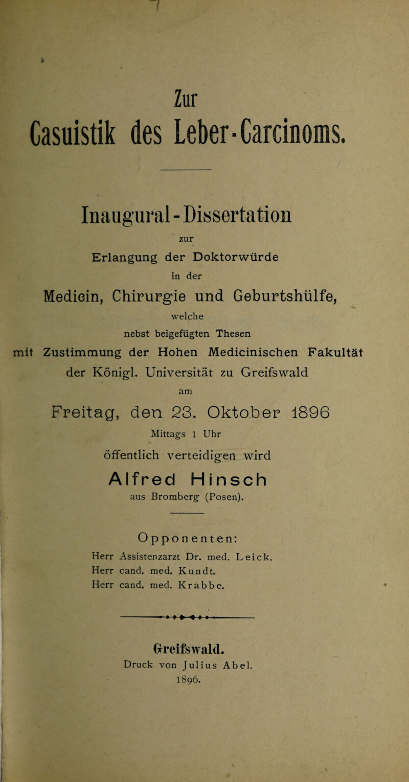Zur Casuistik des Leber-Garcinoms. Inaugural - Dissertation zur Erlangung der Doktorwürde in der Mediein, Chirurgie und Geburtshülfe, welche nebst beigefügten Thesen mit Zustimmung der Hohen Medicinischen Fakultät der Königl. Universität zu Greifswald am Freitag, den 23. Oktober 1896 Mittags l Uhr öffentlich verteidigen wird Alfred Hinsch aus Bromberg (Posen). Opponenten: Herr Assistenzarzt Dr. med. Leick. Herr cand. med. Kundt. Herr cand. med. Krabbe. Greifswald. Druck von Julius Abel. 1896.