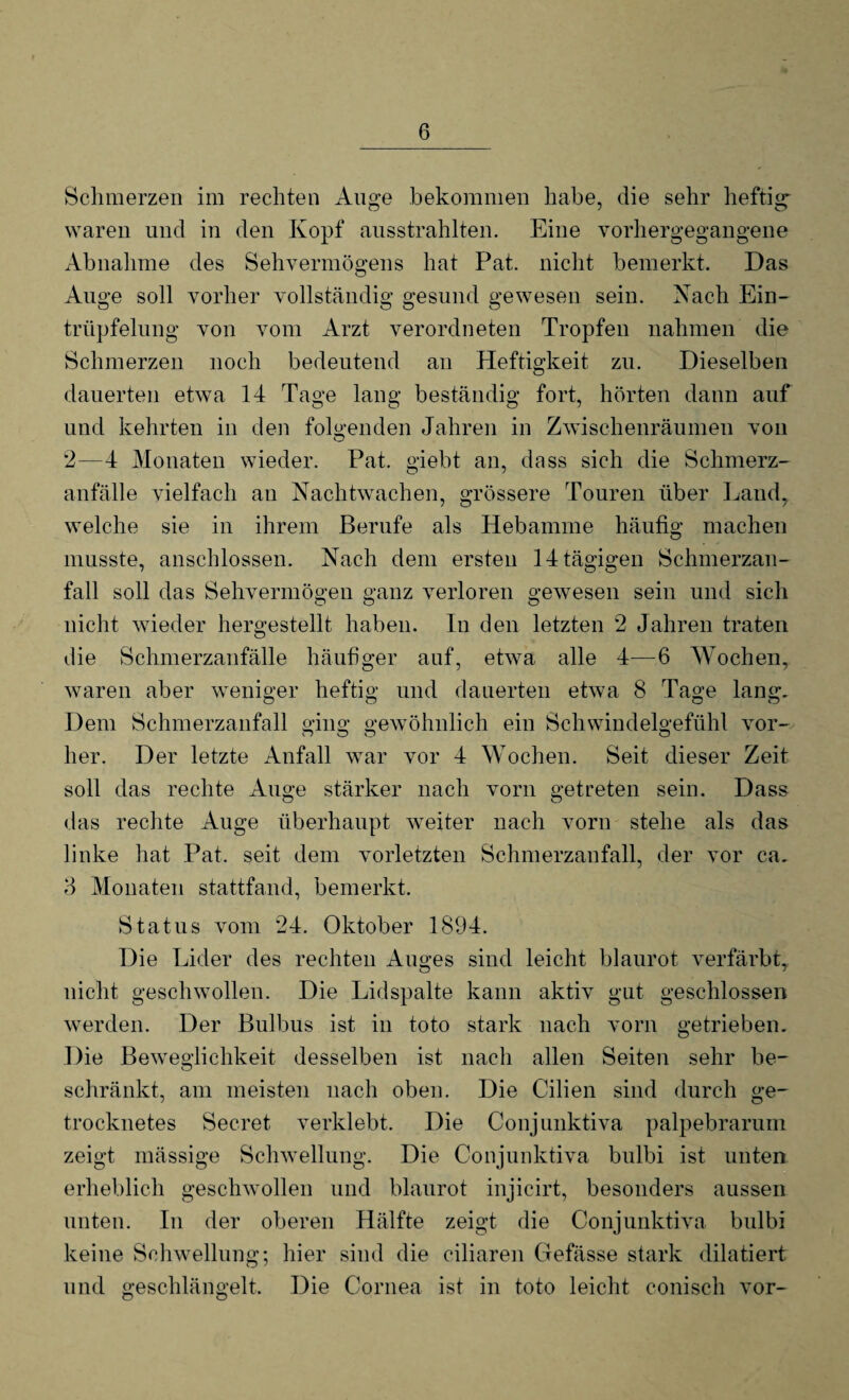 Schmerzen im rechten Auge bekommen habe, die sehr heftig waren und in den Kopf ausstrahlten. Eine vorhergegangene Abnahme des Sehvermögens hat Pat. nicht bemerkt. Das Auge soll vorher vollständig gesund gewesen sein. Nach Ein¬ tröpfelung von vom Arzt verordneten Tropfen nahmen die Schmerzen noch bedeutend an Heftigkeit zu. Dieselben dauerten etwa 14 Tage lang beständig fort, hörten dann auf und kehrten in den folgenden Jahren in Zwischenräumen von 2—4 Monaten wieder. Pat. giebt an, dass sich die Schmerz¬ anfälle vielfach an Nachtwachen, grössere Touren über Land, welche sie in ihrem Berufe als Hebamme häufig machen musste, anschlossen. Nach dem ersten 14 tägigen Schmerzan¬ fall soll das Sehvermögen ganz verloren gewesen sein und sich nicht wieder hergestellt haben. In den letzten 2 Jahren traten die Schmerzanfälle häufiger auf, etwa alle 4—6 Wochen, waren aber weniger heftig und dauerten etwa 8 Tage lang. Dem Schmerzanfall ging gewöhnlich ein Schwindelgefühl vor- her. Der letzte Anfall war vor 4 Wochen. Seit dieser Zeit soll das rechte Auge stärker nach vorn getreten sein. Dass das rechte Auge überhaupt weiter nach vorn stehe als das linke hat Pat. seit dem vorletzten Schmerzanfall, der vor ca. 3 Monaten stattfand, bemerkt. Status vom 24. Oktober 1894. Die Lider des rechten Auges sind leicht blaurot verfärbt, nicht geschwollen. Die Lid spalte kann aktiv gut geschlossen werden. Der Bulbus ist in toto stark nach vorn getrieben. Die Beweglichkeit desselben ist nach allen Seiten sehr be- schränkt, am meisten nach oben. Die Cilien sind durch ge¬ trocknetes Secret verklebt. Die Conjunktiva palpebrarum zeigt mässige Schwellung. Die Conjunktiva bulbi ist unten erheblich geschwollen und blaurot injicirt, besonders aussen unten. In der oberen Hälfte zeigt die Conjunktiva bulbi keine Schwellung; hier sind die ciliaren Gefässe stark dilatiert und geschlängelt. Die Cornea ist in toto leicht conisch vor-