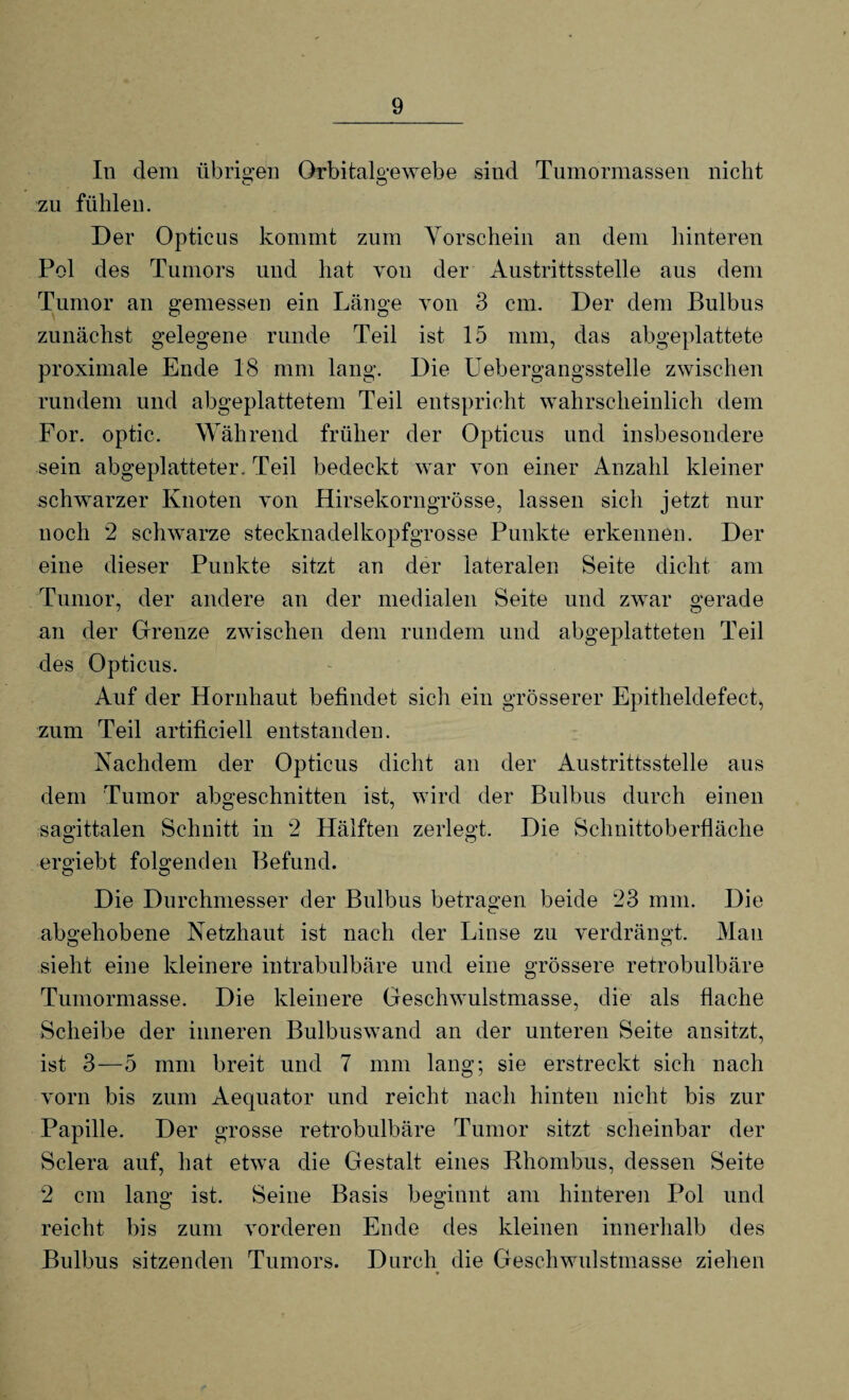 In dem übrigen Orbitalgewebe sind Tumormassen nicht zu fühlen. Der Opticus kommt zum Vorschein an dem hinteren Pol des Tumors und hat von der Austrittsstelle aus dem Tumor an gemessen ein Länge von 3 cm. Der dem Bulbus zunächst gelegene runde Teil ist 15 mm, das abgeplattete proximale Ende 18 mm lang. Die Uebergangsstelle zwischen rundem und abgeplattetem Teil entspricht wahrscheinlich dem For. optic. Während früher der Opticus und insbesondere sein abgeplatteter. Teil bedeckt war von einer Anzahl kleiner schwarzer Knoten von Hirsekorngrösse, lassen sich jetzt nur noch 2 schwarze stecknadelkopfgrosse Punkte erkennen. Der eine dieser Punkte sitzt an der lateralen Seite dicht am Tumor, der andere an der medialen Seite und zwar gerade an der Grenze zwischen dem rundem und abgeplatteten Teil des Opticus. Auf der Hornhaut befindet sich ein grösserer Epitheldefect, zum Teil artificiell entstanden. Nachdem der Opticus dicht an der Austrittsstelle aus dem Tumor abgeschnitten ist, wird der Bulbus durch einen sagittalen Schnitt in 2 Hälften zerlegt. Die Schnittoberfläche ergiebt folgenden Befund. Die Durchmesser der Bulbus betragen beide 23 mm. Die abgehobene Netzhaut ist nach der Linse zu verdrängt. Man sieht eine kleinere intrabulbäre und eine grössere retrobulbäre Tumormasse. Die kleinere Geschwulstmasse, die als flache Scheibe der inneren Bulbuswand an der unteren Seite ansitzt, ist 3—5 mm breit und 7 mm lang; sie erstreckt sich nach vorn bis zum Aequator und reicht nach hinten nicht bis zur Papille. Der grosse retrobulbäre Tumor sitzt scheinbar der Sclera auf, hat etwa die Gestalt eines Rhombus, dessen Seite 2 cm lang ist. Seine Basis beginnt am hinteren Pol und reicht bis zum vorderen Ende des kleinen innerhalb des Bulbus sitzenden Tumors. Durch die Geschwulstmasse ziehen
