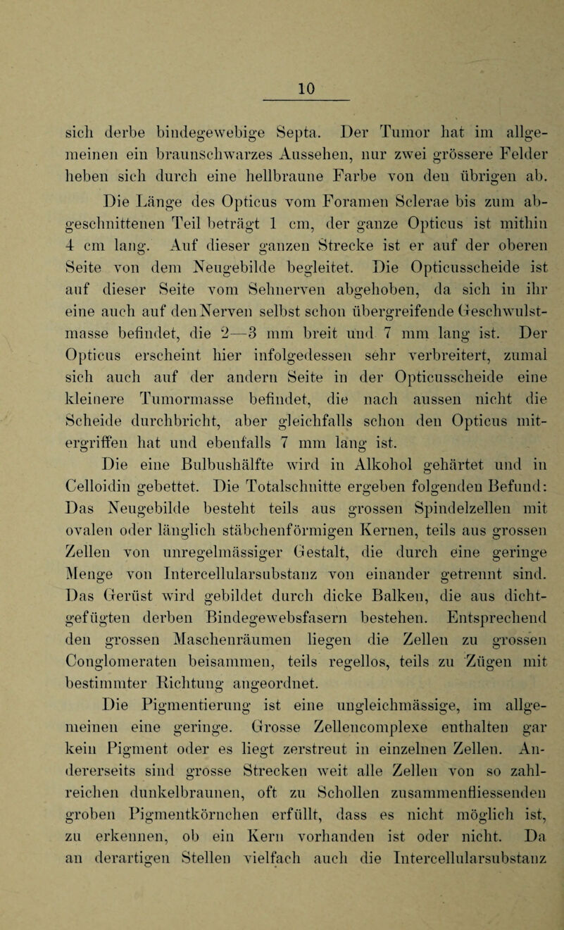 sich derbe bindegewebige Septa. Der Tumor hat im allge¬ meinen ein braunschwarzes Aussehen, nur zwei grössere Felder heben sich durch eine hellbraune Farbe von den übrigen ab. Die Länge des Opticus vom Foramen Sclerae bis zum ab¬ geschnittenen Teil beträgt 1 cm, der ganze Opticus ist mithin 4 cm lang. Auf dieser ganzen Strecke ist er auf der oberen Seite von dem Neugebilde begleitet. Die Opticusscheide ist auf dieser Seite vom Sehnerven abgehoben, da sich in ihr eine auch auf den Nerven selbst schon übergreifende Geschwulst- masse befindet, die 2—3 mm breit und 7 mm lang ist. Der Opticus erscheint hier infolgedessen sehr verbreitert, zumal sich auch auf der andern Seite in der Opticusscheide eine kleinere Tumormasse befindet, die nach aussen nicht die Scheide durchbricht, aber gleichfalls schon den Opticus mit¬ ergriffen hat und ebenfalls 7 mm lang ist. Die eine Bulbushälfte wird in Alkohol gehärtet und in Celloidin gebettet. Die Totalschnitte ergeben folgenden Befund: Das Neugebilde besteht teils aus grossen Spindelzellen mit ovalen oder länglich stäbchenförmigen Kernen, teils aus grossen Zellen von unregelmässiger Gestalt, die durch eine geringe Menge von Intercellularsubstanz von einander getrennt sind. Das Gerüst wird gebildet durch dicke Balken, die aus dicht- gefügten derben Bindegewebsfasern bestehen. Entsprechend den grossen Maschenräumen liegen die Zellen zu grossen Conglomeraten beisammen, teils regellos, teils zu Zügen mit bestimmter Richtung angeordnet. Die Pigmentierung ist eine uugleiclnnässige, im allge¬ meinen eine geringe. Grosse Zellencomplexe enthalten gar kein Pigment oder es liegt zerstreut in einzelnen Zellen. An¬ dererseits sind grosse Strecken weit alle Zellen von so zahl¬ reichen dunkelbraunen, oft zu Schollen zusammenfiiessenden groben Pigmentkörnchen erfüllt, dass es nicht möglich ist, zu erkennen, ob ein Kern vorhanden ist oder nicht. Da an derartigen Stellen vielfach auch die Intercellularsubstanz