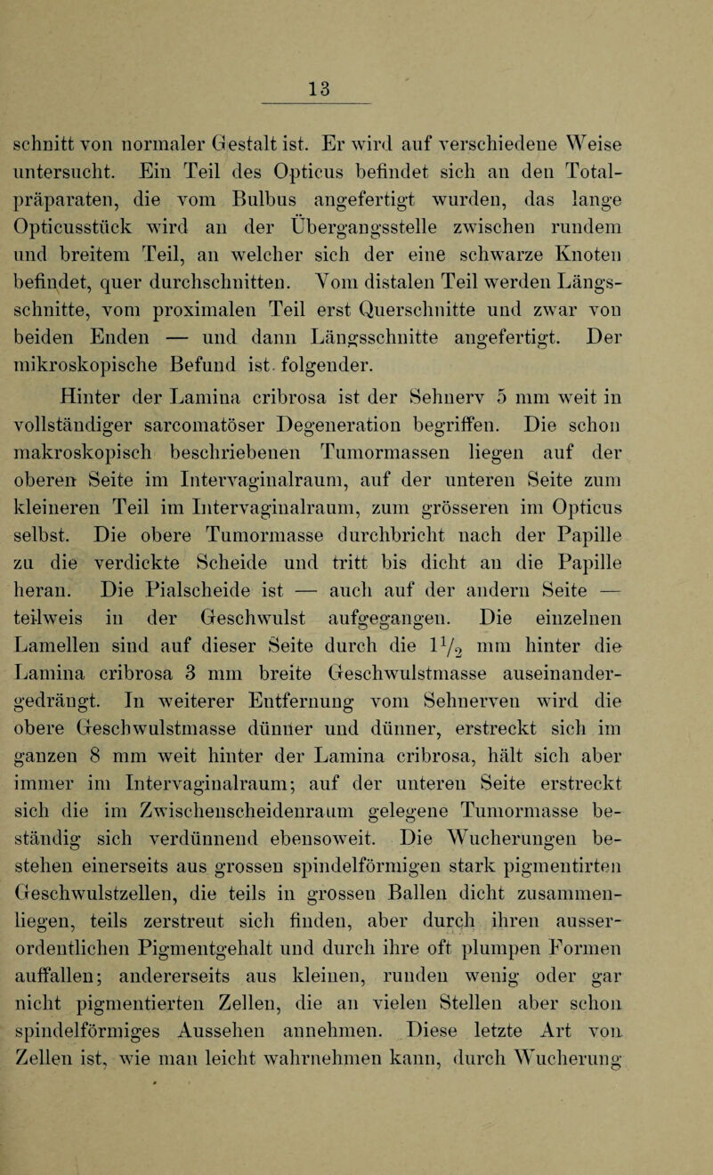 schnitt von normaler Gestalt ist. Er wird auf verschiedene Weise untersucht. Ein Teil des Opticus befindet sich an den Total¬ präparaten, die vom Bulbus angefertigt wurden, das lange Opticusstück wird an der Übergangsstelle zwischen rundem und breitem Teil, an welcher sich der eine schwarze Knoten befindet, quer durchschnitten. Vom distalen Teil werden Längs¬ schnitte, vom proximalen Teil erst Querschnitte und zwar von beiden Enden — und dann Längsschnitte angefertigt. Der mikroskopische Befund ist. folgender. Hinter der Lamina cribrosa ist der Sehnerv 5 mm weit in vollständiger sarcomatöser Degeneration begriffen. Die schon makroskopisch beschriebenen Tumormassen liegen auf der oberen Seite im Intervaginalraum, auf der unteren Seite zum kleineren Teil im Intervaginalraum, zum grösseren im Opticus selbst. Die obere Tumormasse durchbricht nach der Papille zu die verdickte Scheide und tritt bis dicht an die Papille heran. Die Pialscheide ist — auch auf der andern Seite — teilweis in der Geschwulst aufgegangen. Die einzelnen Lamellen sind auf dieser Seite durch die 1 x/2 mm hinter die Lamina cribrosa 3 mm breite Geschwulstmasse auseinander¬ gedrängt. In weiterer Entfernung vom Sehnerven wird die obere Geschwulstmasse dünner und dünner, erstreckt sich im ganzen 8 mm weit hinter der Lamina cribrosa, hält sich aber immer im Intervaginalraum; auf der unteren Seite erstreckt sich die im Zwischenscheidenraum gelegene Tumormasse be¬ ständig sich verdünnend ebensoweit. Die Wucherungen be¬ stehen einerseits aus grossen spindelförmigen stark pigmentirten Geschwulstzellen, die teils in grossen Ballen dicht zusammen¬ liegen, teils zerstreut sich finden, aber durch ihren ausser¬ ordentlichen Pigmentgehalt und durch ihre oft plumpen Formen auffallen; andererseits aus kleinen, runden wenig oder gar nicht pigmentierten Zellen, die an vielen Stellen aber schon spindelförmiges Aussehen annehmen. Diese letzte Art von Zellen ist, wie man leicht wahrnehmen kann, durch Wucherung