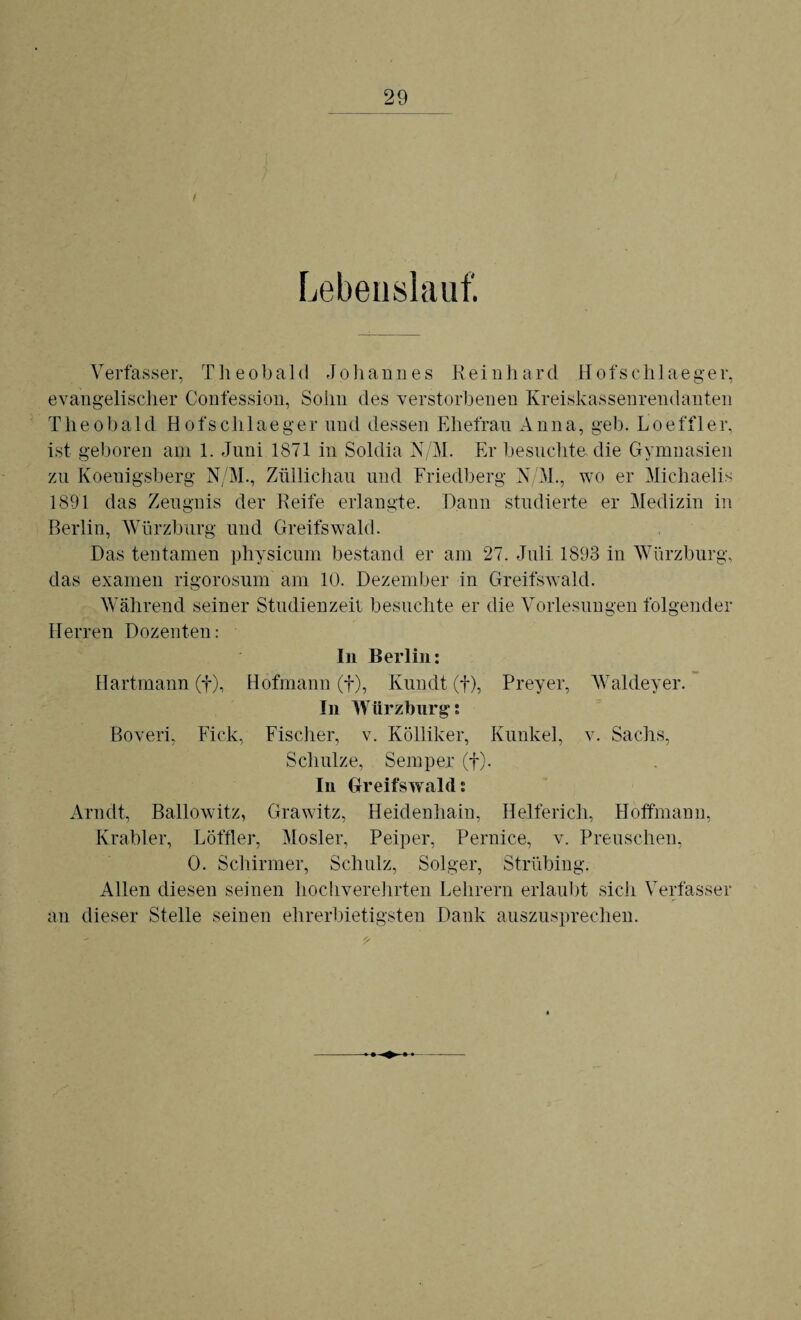 i Lebenslauf. Verfasser, Theobald Johannes K e i n h a r d H o fs c h 1 a e g e r, evangelischer Confession, Sohn des verstorbenen Kreiskassenrendanten Theobald Hofschlaeger und dessen Ehefrau Anna, geh. Loeffler, ist geboren am 1. Juni 1871 in Soldia N/M. Er besuchte, die Gymnasien zu Koeuigsberg N/M., Züllichau und Friedberg N/M., wo er Michaelis 1891 das Zeugnis der Reife erlangte. Dann studierte er Medizin in Berlin, Würzburg und Greifswald. Das tentamen physicum bestand er am 27. Juli 1893 in Würzburg, das exarnen rigorosum am 10. Dezember in Greifswald. Während seiner Studienzeit besuchte er die Vorlesungen folgender Herren Dozenten: In Berlin: Hartmann (f), Hofmann (f), Kundt (f), Preyer, Waldeyer. In Würzburg: Boveri, Fick, Fischer, v. Kölliker, Kunkel, v. Sachs, Schulze, Semper (f). In Greifswald: Arndt, Ballowitz, Grawitz, Heidenhain, Helferich, Hoffmann, Krabler, Löffler, Mosler, Peiper, Pernice, v. Preuschen, 0. Schirmer, Schulz, Solger, Strübing. Allen diesen seinen hochverehrten Lehrern erlaubt sich Verfasser an dieser Stelle seinen ehrerbietigsten Dank auszusprechen.