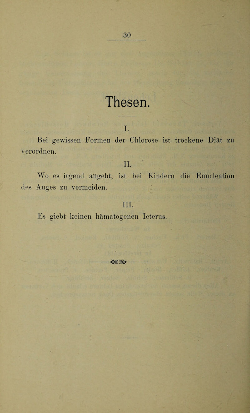 Thesen. I. Bei gewissen Formen der Chlorose ist trockene Diät zu verordnen. II. ' . | t|| | Wo es irgend angeht, ist bei Kindern die Eimcleation des Auges zu vermeiden. o III. Es giebt keinen hämatogenen Icterus. yfr=^ fi'SYv