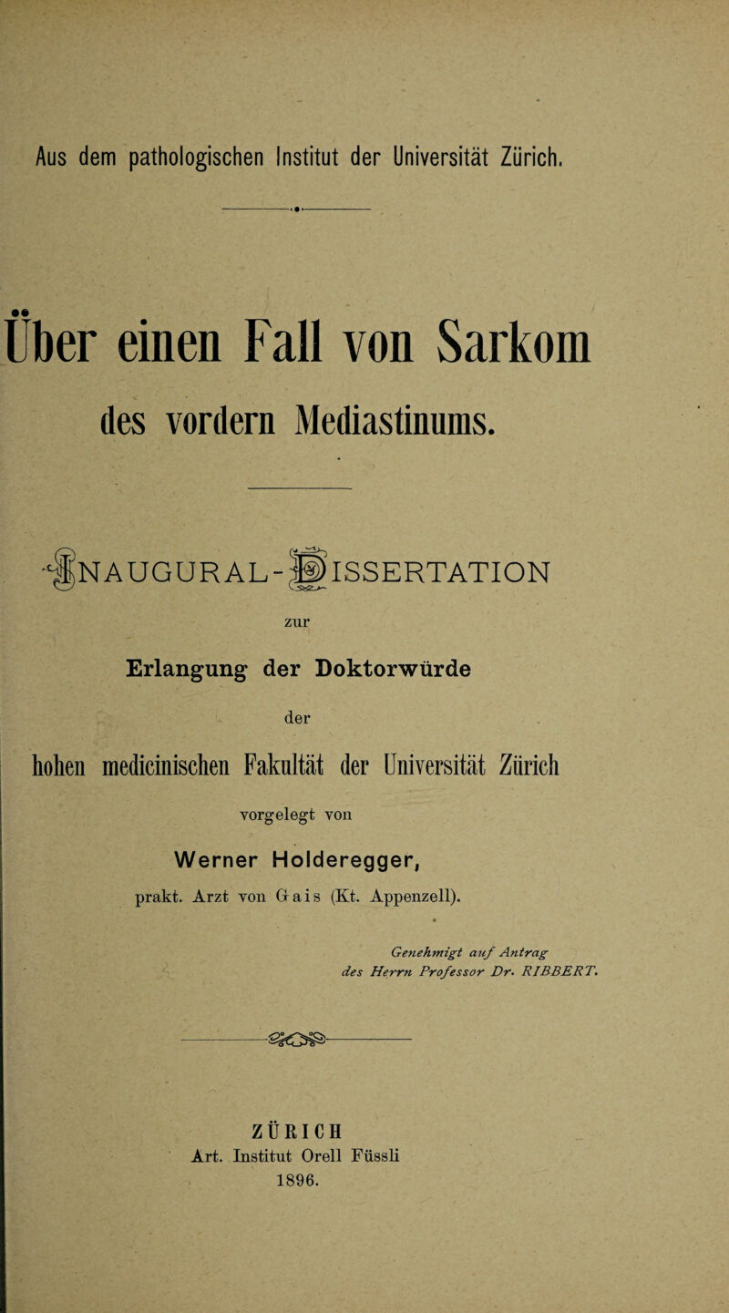 -- - Über einen Fall von Sarkom des vordem Mediastinums. n augur al-Dissertation zur Erlangung der Doktorwürde der hohen medicinischen Fakultät der Universität Zürich vorgelegt von Werner Holderegger, prakt. Arzt von Grais (Kt. Appenzell). Genehmigt auf Antrag des Herrn Professor Dr- RIBBERT. ZÜRICH Art. Institut Orell Füssli 1896.