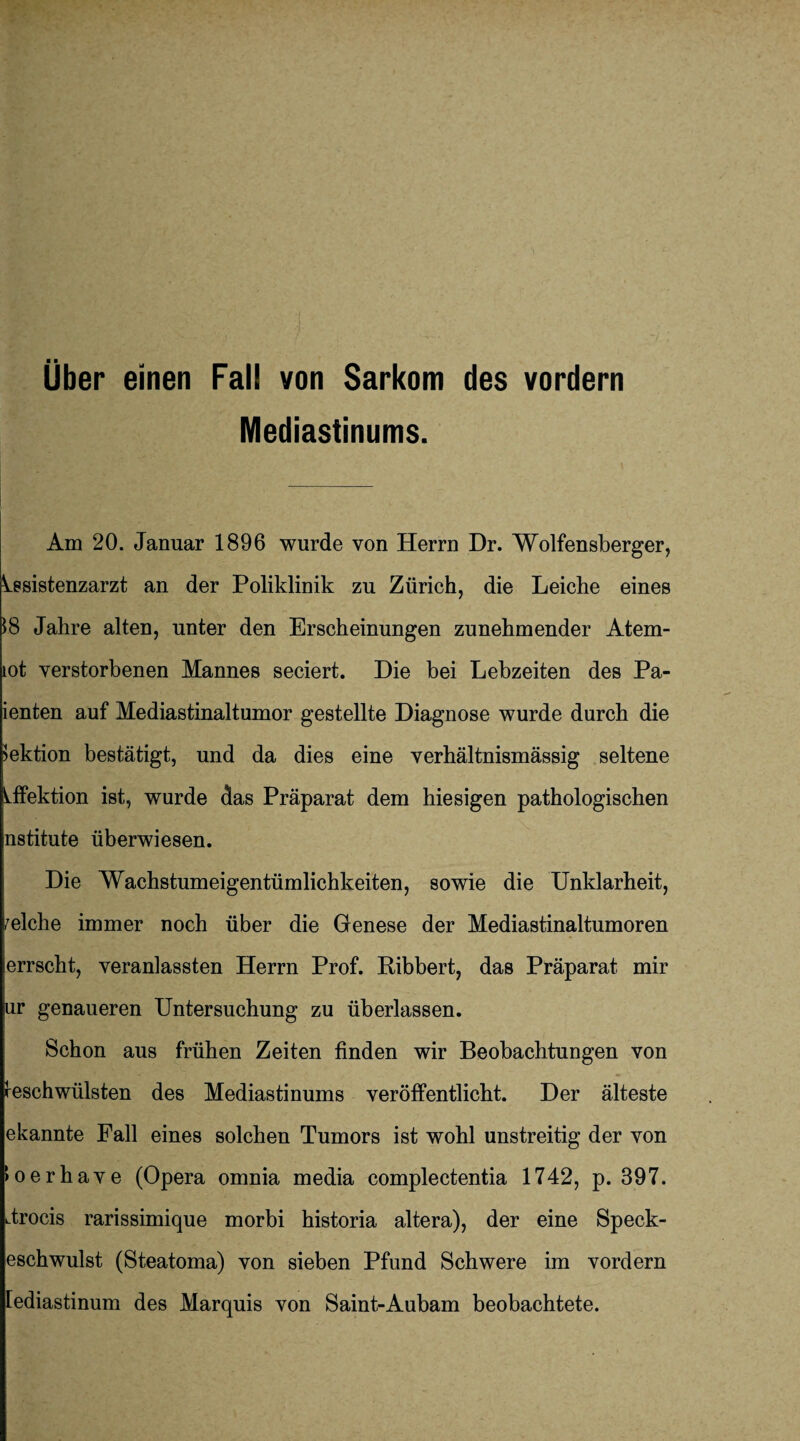 Über einen Fall von Sarkom des vordem Mediastinums. Am 20. Januar 1896 wurde von Herrn Dr. Wolfensberger, Assistenzarzt an der Poliklinik zu Zürich, die Leiche eines 18 Jahre alten, unter den Erscheinungen zunehmender Atem- tot verstorbenen Mannes seciert. Die bei Lebzeiten des Pa- ienten auf Mediastinaltumor gestellte Diagnose wurde durch die Sektion bestätigt, und da dies eine verhältnismässig seltene Lffektion ist, wurde das Präparat dem hiesigen pathologischen nstitute überwiesen. Die Wachstumeigentümlichkeiten, sowie die Unklarheit, welche immer noch über die Genese der Mediastinaltumoren errscht, veranlassten Herrn Prof. Ribbert, das Präparat mir ur genaueren Untersuchung zu überlassen. Schon aus frühen Zeiten finden wir Beobachtungen von Geschwülsten des Mediastinums veröffentlicht. Der älteste ekannte Fall eines solchen Tumors ist wohl unstreitig der von loerhave (Opera omnia media complectentia 1742, p. 397. drocis rarissimique morbi historia altera), der eine Speck¬ eschwulst (Steatoma) von sieben Pfund Schwere im vordem lediastinum des Marquis von Saint-Aubam beobachtete.