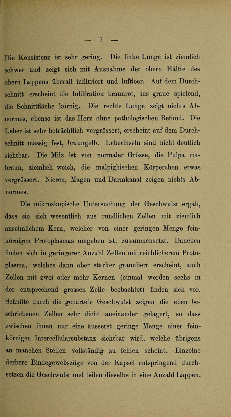 Die Konsistenz ist sehr gering. Die linke Lunge ist ziemlich schwer und zeigt sich mit Ausnahme der obern Hälfte des obern Lappens überall infiltriert und luftleer. Auf dem Durch¬ schnitt erscheint die Infiltration braunrot, ins graue spielend, die Schnittfläche körnig. Die rechte Lunge zeigt nichts Ab¬ normes, ebenso ist das Herz ohne pathologischen Befund. Die Leber ist sehr beträchtlich yergrössert, erscheint auf dem Durch¬ schnitt mässig fest, braungelb. Leberinseln sind nicht deutlich sichtbar. Die Milz ist von normaler Grösse, die Pulpa rot¬ braun, ziemlich weich, die malpighischen Körperchen etwas yergrössert. Nieren, Magen und Darmkanal zeigen nichts Ab¬ normes. Die mikroskopische Untersuchung der Geschwulst ergab, dass sie sich wesentlich aus rundlichen Zellen mit ziemlich ansehnlichem Kern, welcher yon einer geringen Menge fein¬ körnigen Protoplasmas umgeben ist, zusammensetzt. Daneben finden sich in geringerer Anzahl Zellen mit reichlicherem Proto¬ plasma, welches dann aber stärker granuliert erscheint, auch Zellen mit zwei oder mehr Kernen (einmal werden sechs in der entsprechend grossen Zelle beobachtet) finden sich yor. Schnitte durch die gehärtete Geschwulst zeigen die eben be¬ schriebenen Zellen sehr dicht aneinander gelagert, so dass zwischen ihnen nur eine äusserst geringe Menge einer fein¬ körnigen Intercellularsubstanz sichtbar wird, welche übrigens an manchen Stellen vollständig zu fehlen scheint. Einzelne derbere Bindegewebszüge von der Kapsel entspringend durch¬ setzen die Geschwulst und teilen dieselbe in eine Anzahl Lappen.