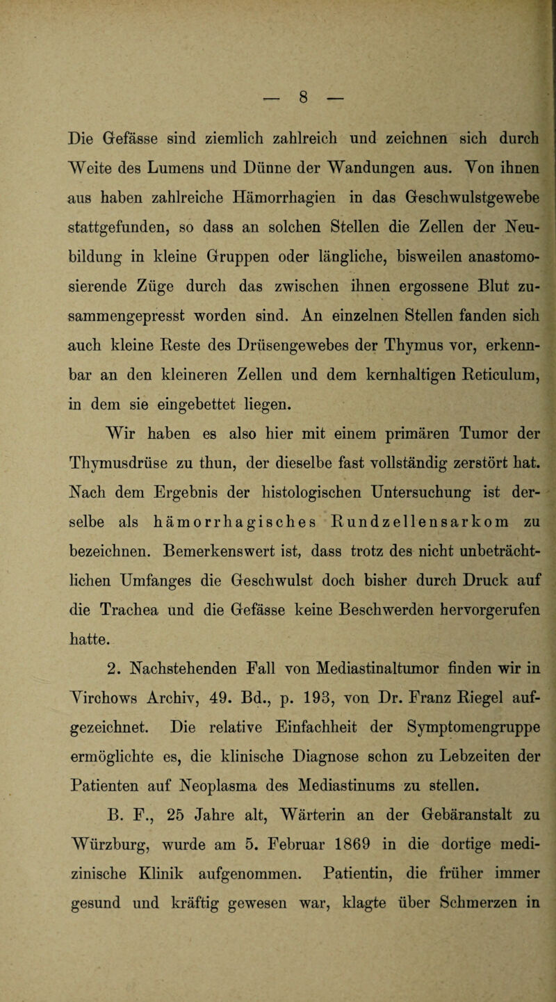 Die Gefässe sind ziemlich zahlreich und zeichnen sich durch Weite des Lumens und Dünne der Wandungen aus. Von ihnen aus haben zahlreiche Hämorrhagien in das Geschwulstgewebe stattgefunden, so dass an solchen Stellen die Zellen der Neu¬ bildung in kleine Gruppen oder längliche, bisweilen anastomo- sierende Züge durch das zwischen ihnen ergossene Blut zu¬ sammengepresst worden sind. An einzelnen Stellen fanden sich auch kleine Reste des Drüsengewebes der Thymus vor, erkenn¬ bar an den kleineren Zellen und dem kernhaltigen Reticulum, in dem sie eingebettet liegen. Wir haben es also hier mit einem primären Tumor der Thymusdrüse zu thun, der dieselbe fast vollständig zerstört hat. Nach dem Ergebnis der histologischen Untersuchung ist der¬ selbe als hämorrhagisches Rundzellensarkom zu bezeichnen. Bemerkenswert ist, dass trotz des nicht unbeträcht¬ lichen Umfanges die Geschwulst doch bisher durch Druck auf die Trachea und die Gefässe keine Beschwerden hervorgerufen hatte. 2. Nachstehenden Fall von Mediastinaltumor finden wir in Virchows Archiv, 49. Bd., p. 193, von Dr. Franz Riegel auf¬ gezeichnet. Die relative Einfachheit der Symptomengruppe ermöglichte es, die klinische Diagnose schon zu Lebzeiten der Patienten auf Neoplasma des Mediastinums zu stellen. B. F., 25 Jahre alt, Wärterin an der Gebäranstalt zu Würzburg, wurde am 5. Februar 1869 in die dortige medi¬ zinische Klinik aufgenommen. Patientin, die früher immer gesund und kräftig gewesen war, klagte über Schmerzen in