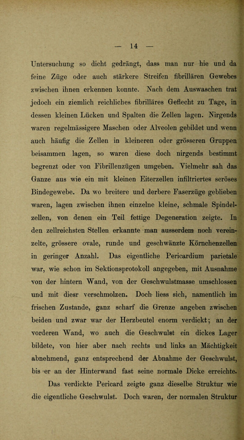 Untersuchung so dicht gedrängt, dass man nur hie und da feine Züge oder auch stärkere Streifen fibrillären Gewebes zwischen ihnen erkennen konnte. Nach dem Auswaschen trat jedoch ein ziemlich reichliches fibrilläres Geflecht zu Tage, in dessen kleinen Lücken und Spalten die Zellen lagen. Nirgends waren regelmässigere Maschen oder Alveolen gebildet und wenn auch häufig die Zellen in kleineren oder grösseren Gruppen beisammen lagen, so waren diese doch nirgends bestimmt begrenzt oder von Fibrillenzügen umgeben. Yielmehr sah das Ganze aus wie ein mit kleinen Eiterzellen infiltriertes seröses Bindegewebe. Da wo breitere und derbere Faserzüge geblieben waren, lagen zwischen ihnen einzelne kleine, schmale Spindel¬ zellen, von denen ein Teil fettige Degeneration zeigte. In den zellreichsten Stellen erkannte man ausserdem noch verein¬ zelte, grössere ovale, runde und geschwänzte Körnchenzellen in geringer Anzahl. Das eigentliche Pericardium parietale war, wie schon im Sektionsprotokoll angegeben, mit Ausnahme von der hintern Wand, von der Geschwulstmasse umschlossen und mit diesr verschmolzen. Doch liess sich, namentlich im frischen Zustande, ganz scharf die Grenze angeben zwischen beiden und zwar war der Herzbeutel enorm verdickt; an der vorderen Wand, wo auch die Geschwulst ein dickes Lager bildete, von hier aber nach rechts und links an Mächtigkeit abnehmend, ganz entsprechend der Abnahme der Geschwulst, bis er an der Hinterwand fast seine normale Dicke erreichte. Das verdickte Pericard zeigte ganz dieselbe Struktur wie die eigentliche Geschwulst. Doch waren, der normalen Struktur