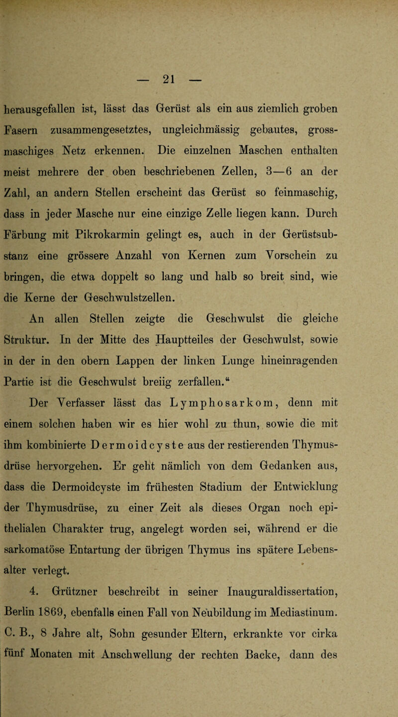 herausgefallen ist, lässt das Gerüst als ein aus ziemlich groben Fasern zusammengesetztes, ungleichmässig gebautes, gross- maschiges Netz erkennen. Die einzelnen Maschen enthalten meist mehrere der oben beschriebenen Zellen, 3—6 an der Zahl, an andern Stellen erscheint das Gerüst so feinmaschig, dass in jeder Masche nur eine einzige Zelle liegen kann. Durch Färbung mit Pikrokarmin gelingt es, auch in der Gerüstsub¬ stanz eine grössere Anzahl von Kernen zum Vorschein zu bringen, die etwa doppelt so lang und halb so breit sind, wie die Kerne der Geschwulstzellen. An allen Stellen zeigte die Geschwulst die gleiche Struktur. In der Mitte des Hauptteiles der Geschwulst, sowie in der in den obern Lappen der linken Lunge hineinragenden Partie ist die Geschwulst breiig zerfallen.“ Der Verfasser lässt das Lymphosarkom, denn mit einem solchen haben wir es hier wohl zu thun, sowie die mit ihm kombinierte Dermoidcyste aus der Testierenden Thymus¬ drüse hervorgehen. Er geht nämlich von dem Gedanken aus, dass die Dermoidcyste im frühesten Stadium der Entwicklung der Thymusdrüse, zu einer Zeit als dieses Organ noch epi¬ thelialen Charakter trug, angelegt worden sei, während er die sarkomatöse Entartung der übrigen Thymus ins spätere Lebens¬ alter verlegt. 4. Grützner beschreibt in seiner Inauguraldissertation, Berlin 1869, ebenfalls einen Fall von Neubildung im Mediastinum. C. B., 8 Jahre alt, Sohn gesunder Eltern, erkrankte vor cirka fünf Monaten mit Anschwellung der rechten Backe, dann des