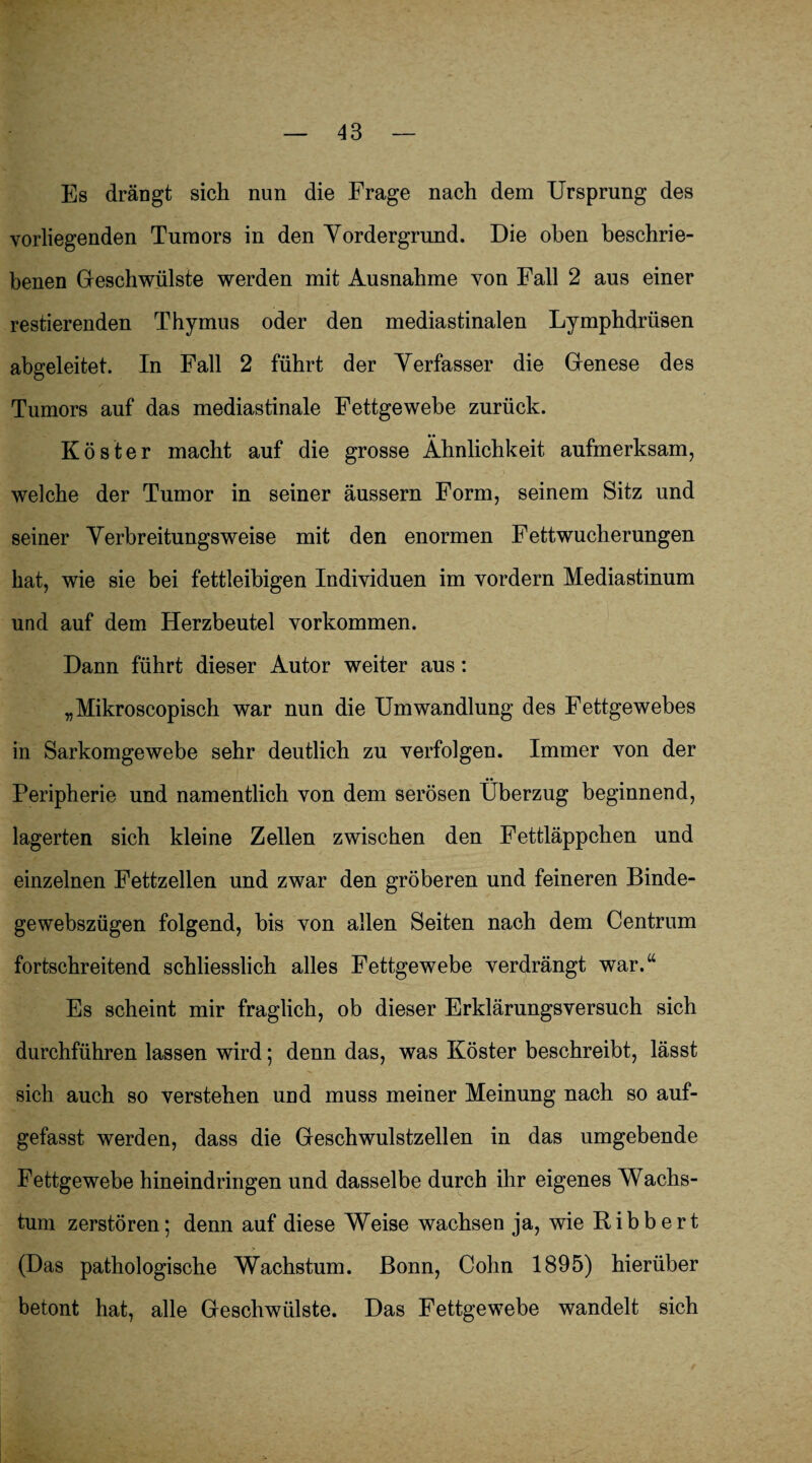 Es drängt sich nun die Frage nach dem Ursprung des vorliegenden Tumors in den Yordergrnnd. Die oben beschrie¬ benen Geschwülste werden mit Ausnahme von Fall 2 aus einer restierenden Thymus oder den mediastinalen Lymphdrüsen abgeleitet. In Fall 2 führt der Yerfasser die Genese des Tumors auf das mediastinale Fettgewebe zurück. •• Köster macht auf die grosse Ähnlichkeit aufmerksam, welche der Tumor in seiner äussern Form, seinem Sitz und seiner Yerbreitungsweise mit den enormen Fettwucherungen hat, wie sie bei fettleibigen Individuen im vordern Mediastinum und auf dem Herzbeutel Vorkommen. Dann führt dieser Autor weiter aus: „Mikroscopisch war nun die Umwandlung des Fettgewebes in Sarkomgewebe sehr deutlich zu verfolgen. Immer von der •• Peripherie und namentlich von dem serösen Überzug beginnend, lagerten sich kleine Zellen zwischen den Fettläppchen und einzelnen Fettzellen und zwar den gröberen und feineren Binde- gewebszügen folgend, bis von allen Seiten nach dem Centrum fortschreitend schliesslich alles Fettgewebe verdrängt war.“ Es scheint mir fraglich, ob dieser Erklärungsversuch sich durchführen lassen wird; denn das, was Köster beschreibt, lässt sich auch so verstehen und muss meiner Meinung nach so auf¬ gefasst werden, dass die Geschwulstzellen in das umgebende Fettgewebe hineindringen und dasselbe durch ihr eigenes Wachs¬ tum zerstören; denn auf diese Weise wachsen ja, wie Ribbert (Das pathologische Wachstum. Bonn, Cohn 1895) hierüber betont hat, alle Geschwülste. Das Fettgewebe wandelt sich
