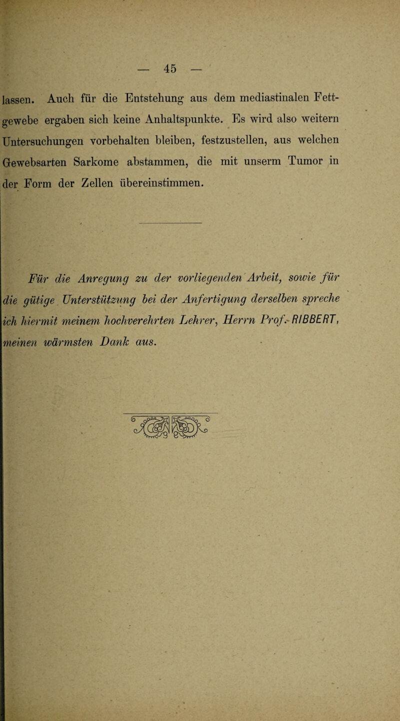 lassen. Auch für die Entstehung aus dem mediastinalen Fett¬ gewebe ergaben sich keine Anhaltspunkte. Es wird also weitern Untersuchungen Vorbehalten bleiben, festzustellen, aus welchen Gewebsarten Sarkome abstammen, die mit unserm Tumor in der Form der Zellen übereinstimmen. Für die Anregung zu der vorliegenden Arbeit, sowie für die gütige Unterstützung bei der Anfertigung derselben spreche ich hiermit meinem hochverehrten Lehrer, Herrn ProfRI B BERT, meinen wärmsten Dank aus. ' *