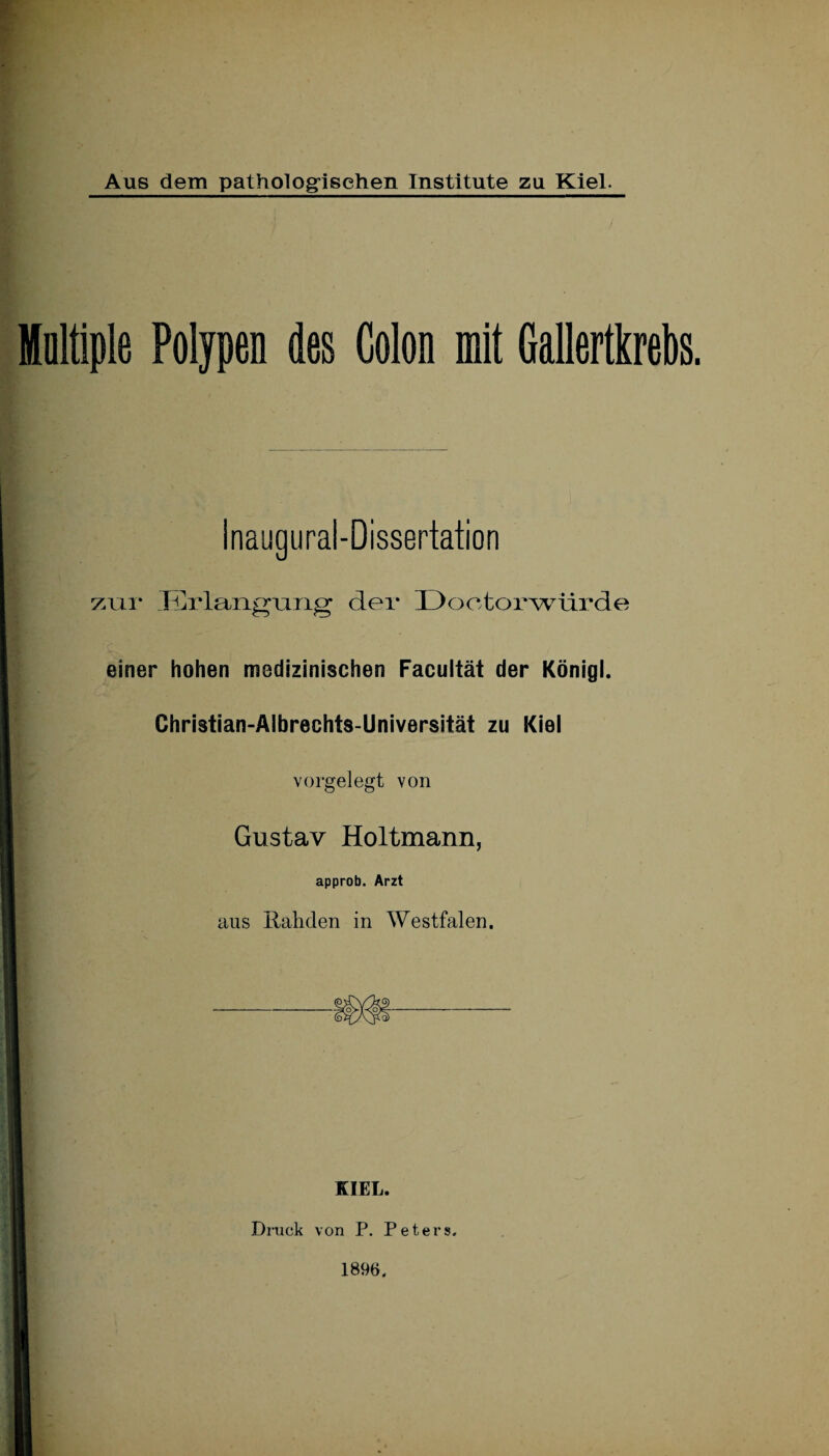 Aus dem pathologischen Institute zu Kiel. Holtiple Polypen des Colon mit Gallertkrebs. Inaugural-Dissertation zur Erlangung der Dootorwürde einer hohen medizinischen Facultät der Königl. Christian-Albrechts-Universität zu Kiel vorgelegt von Gustav Holtmann, approb. Arzt aus Rahden in Westfalen. KIEL. Druck von P. Peters» 1896.