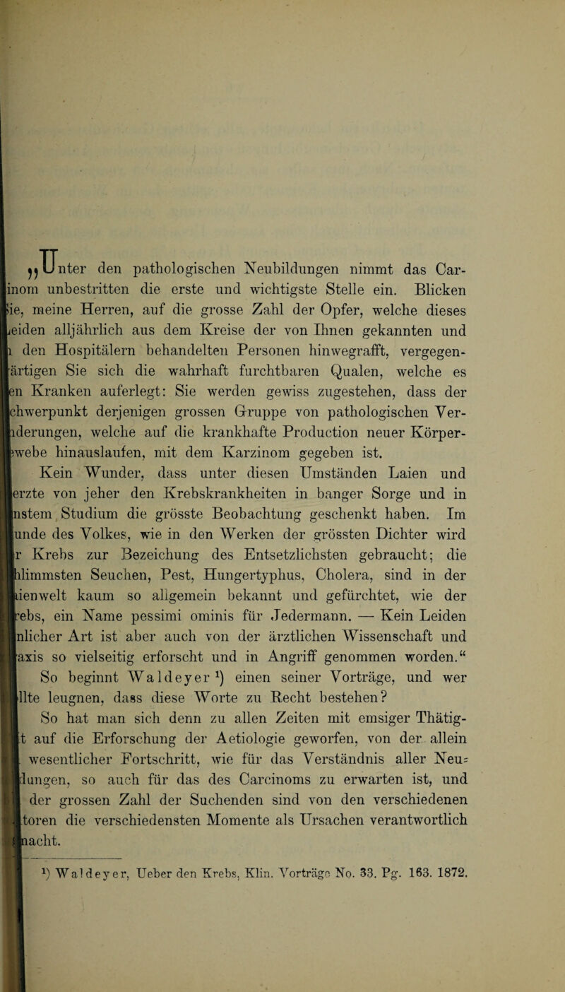 Unter den pathologischen Neubildungen nimmt das Car- inom unbestritten die erste und wichtigste Stelle ein. Blicken lie, meine Herren, auf die grosse Zahl der Opfer, welche dieses jeiden alljährlich aus dem Kreise der von Ihnen gekannten und i den Hospitälern behandelten Personen hinwegrafft, vergegen- ärtigen Sie sich die wahrhaft furchtbaren Qualen, welche es len Kranken auferlegt: Sie werden gewiss zugestehen, dass der Ichwerpunkt derjenigen grossen Gruppe von pathologischen Ver- hderungen, welche auf die krankhafte Production neuer Körper- Rwebe hinauslaufen, mit dem Karzinom gegeben ist. Kein Wunder, dass unter diesen Umständen Laien und lerzte von jeher den Krebskrankheiten in banger Sorge und in Instern Studium die grösste Beobachtung geschenkt haben. Im lunde des Volkes, wie in den Werken der grössten Dichter wird r Krebs zur Bezeichung des Entsetzlichsten gebraucht; die ilimmsten Seuchen, Pest, Hungertyphus, Cholera, sind in der lienweit kaum so allgemein bekannt und gefürchtet, wie der :ebs, ein Name pessimi ominis für Jedermann. — Kein Leiden nlicher Art ist aber auch von der ärztlichen AVissenschaft und axis so vielseitig erforscht und in Angriff genommen worden.“ So beginnt Waldeyer1) einen seiner Vorträge, und wer Ute leugnen, dass diese Worte zu Recht bestehen? So hat man sich denn zu allen Zeiten mit emsiger Thätig- ■t auf die Erforschung der Aetiologie geworfen, von der allein I. wesentlicher Fortschritt, wie für das Verständnis aller Neu= ■düngen, so auch für das des Carcinoms zu erwarten ist, und ■ der grossen Zahl der Suchenden sind von den verschiedenen ( Ätoren die verschiedensten Momente als Ursachen verantwortlich Aiacht,