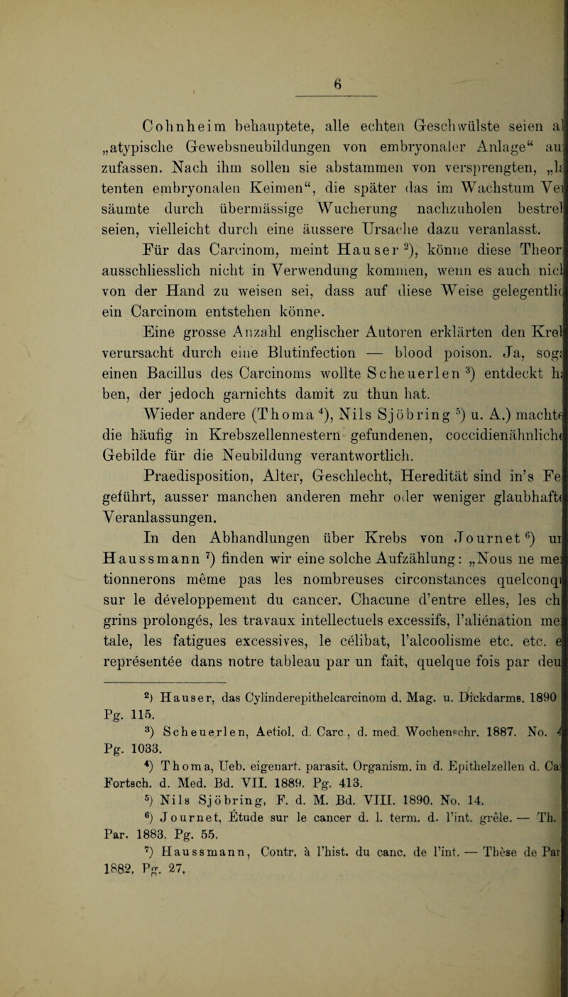 I Cohnheim behauptete, alle echten Geschwülste seien a „atypische Gewebsneubildungen von embryonaler Anlage“ au zufassen. Nach ihm sollen sie abstammen von versprengten, „h tenten embryonalen Keimen“, die später das im Wachstum Yei säumte durch übermässige Wucherung nachzuholen bestrel seien, vielleicht durch eine äussere Ursache dazu veranlasst. Für das Careinom, meint Hauser2), könne diese Theor ausschliesslich nicht in Verwendung kommen, wenn es auch nicl von der Hand zu weisen sei, dass auf diese Weise gelegentlic ein Carcinom entstehen könne. Eine grosse Anzahl englischer Autoren erklärten den Krel verursacht durch eine Blutinfection — blood poison. Ja, sogi einen Bacillus des Carcinoms wollte Sc heu erlen 3) entdeckt h: ben, der jedoch garnichts damit zu thun hat. Wieder andere (Thoma4), Nils Sjöbring 5) u. A.) machtf die häufig in Krebszellennestern gefundenen, coccidienähnlichi Gebilde für die Neubildung verantwortlich. Praedisposition, Alter, Geschlecht, Heredität sind in’s Fe geführt, ausser manchen anderen mehr oder weniger glaubhaft! Veranlassungen. In den Abhandlungen über Krebs von Journet6) ui Haussmann 7) finden wir eine solche Aufzählung: „Nous ne mei tionnerons meme pas les nombreuses circonstances quelconqi sur le developpement du cancer. Chacune d’entre eiles, les ch grins prolonges, les travaux intellectuels excessifs, Palienation me: tale, les fatigues excessives, le celibat, l’alcoolisme etc. etc. e representee dans notre tableau par un fait, quelque fois par deu 2) Hauser, das Cylinderepithelcarcinom d. Mag. u. Dickdarms. 1890 Pg. 115. 3) Scheuerlen, Aetiol. d. Care , d. med. Wochencchr. 1887. No. 4 Pg. 1033. 4) Thoma, Ueb. eigenart. parasit. Organism. in d. Epithelzellen d. Ca: Fortsch. d. Med. Bd. VII. 1889. Pg. 413. 5) Nils Sjö bring, F. d. M. Bd. VIII. 1890. No. 14. 6) Journet, Etüde sur le cancer d. 1. term. d. l’int. grele.— Th. Par. 1883. Pg. 55. 7) Haussmann, Contr. ä l’hist. du canc. de Pint. — These de Par 1882. Pg. 27.