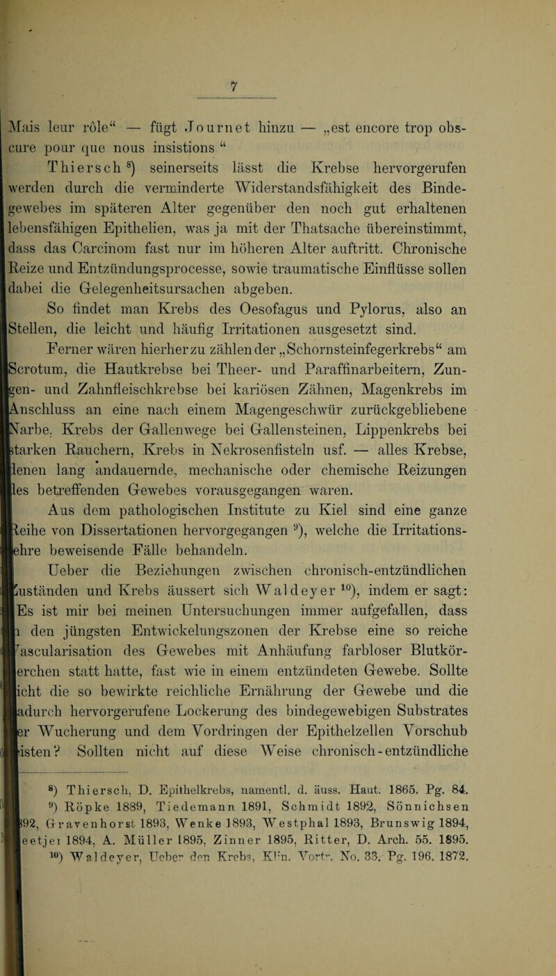 Mais leur role“ — fügt Journet hinzu — „est encore trop obs- cure pour que nous insistions.“ Thier sch 8 9) seinerseits lässt die Krebse hervorgerufen werden durch die verminderte Widerstandsfähigkeit des Binde¬ gewebes im späteren Alter gegenüber den noch gut erhaltenen lebensfähigen Epithelien, was ja mit der Thatsache übereinstimmt, dass das Carcinom fast nur im höheren Alter auftritt. Chronische Reize und Entzündungsprocesse, sowie traumatische Einflüsse sollen dabei die Gelegenheitsursachen abgeben. So findet man Krebs des Oesofagus und Pylorus, also an Stellen, die leicht und häufig Irritationen ausgesetzt sind. Ferner wären hierher zu zählender „Schornsteinfegerkrebs“ am Scrotum, die Hautkrebse bei Theer- und Paraffinarbeitern, Zun¬ gen- und Zahnfleischkrebse bei kariösen Zähnen, Magenkrebs im Anschluss an eine nach einem Magengeschwür zurückgebliebene [Narbe. Krebs der Gallenwege bei Gallensteinen, Lippenkrebs bei parken Rauchern, Krebs in Nekrosenfisteln usf. — alles Krebse, llenen lang andauernde, mechanische oder chemische Reizungen lies betreffenden Gewebes vorausgegangen waren. Aus dem pathologischen Institute zu Kiel sind eine ganze ■leihe von Dissertationen hervorgegangen y), welche die Irritations- lehre beweisende Fälle behandeln. Ueber die Beziehungen zwischen chronisch-entzündlichen Kuständen und Krebs äussert sich Waldeyer 10), indem er sagt: ■Es ist mir bei meinen Untersuchungen immer aufgefallen, dass li den jüngsten Entwickelungszonen der Krebse eine so reiche lascularisation des Gewebes mit Anhäufung farbloser Blutkör- ierchen statt hatte, fast wie in einem entzündeten Gewebe. Sollte licht die so bewirkte reichliche Ernährung der Gewebe und die ladurch hervorgerufene Lockerung des bindegewebigen Substrates ■er Wucherung und dem Vordringen der Epithelzellen Vorschub Bisten? Sollten nicht auf diese Weise chronisch - entzündliche 8) Thiersch, D. Epithelkrebs, namentl. d. äuss. Haut. 1865. Pg. 84. 9) Röpke 1889, Tiedemann 1891, Schmidt 1892, Sönnichsen ■92, Gravenhorst 1893, Wenkel893, Westphal 1893, Brunswig 1894, ■ eetjer 1894, A. Müller 1895, Zinner 1895, Ritter, D. Arch. 55. 1895. 10) Waldeyer, Ueber den Krebs, Kb'n. Vortr, No. 33. Pg. 196. 1872.