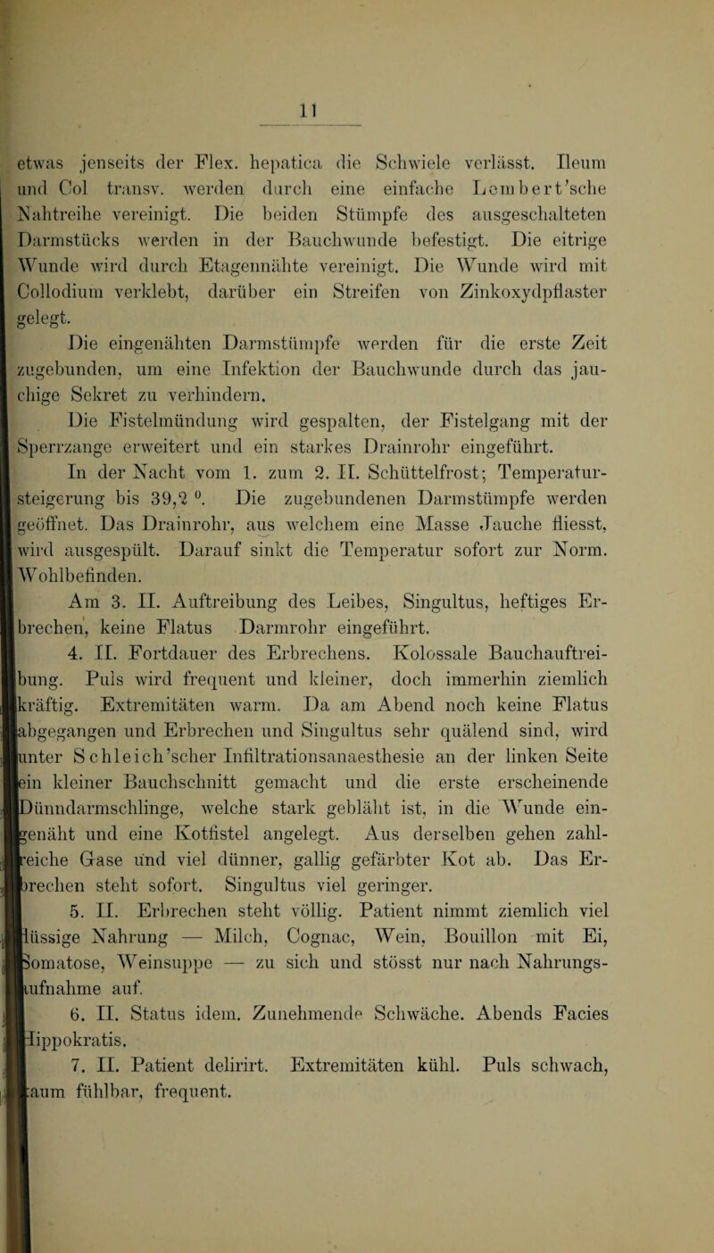 etwas jenseits der Flex. hepatica die Schwiele verlässt. Ileum und Col transv. werden durch eine einfache Lein herEsche Nahtreihe vereinigt. Die beiden Stümpfe des ausgeschalteten Darmstücks werden in der Bauchwunde befestigt. Die eitrige Wunde wird durch Etagennähte vereinigt. Die Wunde wird mit Collodium verklebt, darüber ein Streifen von Zinkoxydptiaster gelegt. Die eingenähten Darmstümpfe werden für die erste Zeit zugebunden, um eine Infektion der Bauchwunde durch das jau¬ chige Sekret zu verhindern. Die Eistelmündung wird gespalten, der Fistelgang mit der Sperrzange erweitert und ein starkes Drainrohr eingeführt. In der Nacht vom 1. zum 2. II. Schüttelfrost; Temperatur¬ steigerung bis 39,2 °. Die zugebundenen Darm Stümpfe werden geöffnet. Das Drainrohr, aus welchem eine Masse Jauche fliesst, wird ausgespült. Darauf sinkt die Temperatur sofort zur Norm. Wohlbefinden. Am 3. II. Auftreibung des Leibes, Singultus, heftiges Er¬ brechen, keine Flatus Darmrohr eingeführt. 4. II. Fortdauer des Erbrechens. Kolossale Bauchauftrei¬ bung. Puls wird frequent und kleiner, doch immerhin ziemlich kräftig. Extremitäten warm. Da am Abend noch keine Flatus abgegangen und Erbrechen und Singultus sehr quälend sind, wird unter S chleich’scher Infiltrationsanaesthesie an der linken Seite lein kleiner Bauchschnitt gemacht und die erste erscheinende [Dünndarmschlinge, welche stark gebläht ist, in die Wunde ein¬ benäht und eine Kotfistel angelegt. Aus derselben gehen zahl¬ reiche Glase und viel dünner, gallig gefärbter Kot ab. Das Er¬ lbrechen steht sofort. Singultus viel geringer. 5. II. Erbrechen steht völlig. Patient nimmt ziemlich viel flüssige Nahrung — Milch, Cognac, Wein, Bouillon mit Ei, Komatöse, Weinsuppe — zu sich und stösst nur nach Nahrungs- liufnahme auf. 6. II. Status idem. Zunehmende Schwäche. Abends Facies Kippokratis. 7. II. Patient delirirt. Extremitäten kühl. Puls schwach, laura fühlbar, frequent.