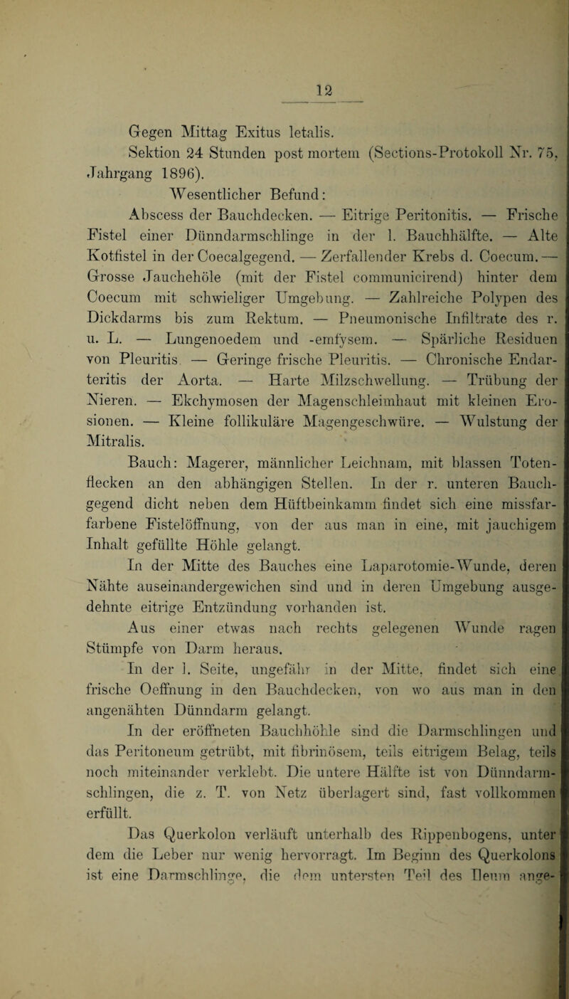 Gegen Mittag Exitus letalis. Sektion 24 Stunden post mortem (Sections- Protokoll Nr. 75, Jahrgang 1896). Wesentlicher Befund: Abscess der Bauchdecken. — Eitrige Peritonitis. — Frische Fistel einer Dünndarmschlinge in der 1. Bauchhälfte. — Alte Kottistel in der Coecalgegend. — Zerfallender Krebs d. Coecum.— Grosse Jauchehöle (mit der Fistel communicirend) hinter dem Coecum mit schwieliger Umgebung. — Zahlreiche Polypen des Dickdarms bis zum Rektum. — Pneumonische Infiltrate des r. u. L. — Lungenoedem und -emfysem. — Spärliche Residuen von Pleuritis. — Geringe frische Pleuritis. — Chronische Endar- teritis der Aorta. — Harte Milzschwellung. — Trübung der Nieren. — Ekchymosen der Magenschleimhaut mit kleinen Ero¬ sionen. — Kleine follikuläre Magengeschwüre. — Wulstung der Mitralis. Bauch: Magerer, männlicher Leichnam, mit blassen Toten¬ flecken an den abhängigen Stellen. In der r. unteren Bauch¬ gegend dicht neben dem Hüftbeinkamm findet sich eine missfar- farbene Fistel Öffnung, von der aus man in eine, mit jauchigem Inhalt gefüllte Höhle gelangt. In der Mitte des Bauches eine Laparotomie-Wunde, deren Nähte auseinandergewichen sind und in deren Umgebung ausge¬ dehnte eitrige Entzündung vorhanden ist. Aus einer etwas nach rechts gelegenen Wunde ragen Stümpfe von Darm heraus. In der 1. Seite, ungefähr in der Mitte, findet sich eine frische Oeffnung in den Bauchdecken, von wo aus man in den angenähten Dünndarm gelangt. In der eröffneten Bauchhöhle sind die Darmschlingen und das Peritoneum getrübt, mit fibrinösem, teils eitrigem Belag, teils noch miteinander verklebt. Die untere Hälfte ist von Dünndarm¬ schlingen, die z. T. von Netz überlagert sind, fast vollkommen erfüllt. Das Querkolon verläuft unterhalb des Rippenbogens, unter dem die Leber nur wenig hervorragt. Im Beginn des Querkolons ist eine Darmschlinge. die dem untersten Ted des Ileum an ge- V / o