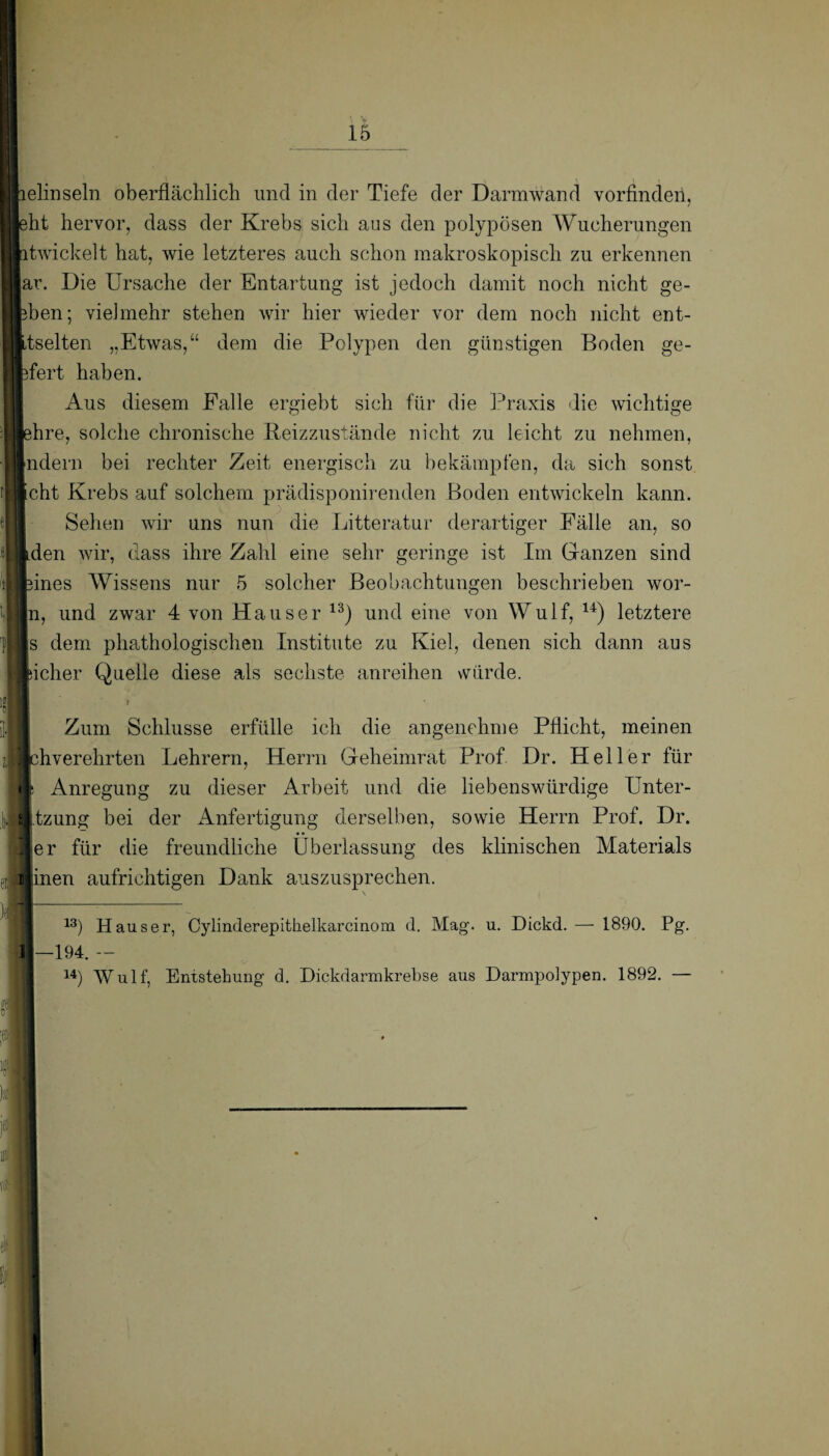 lelinseln oberflächlich und in der Tiefe der Darmwand vorfinden, eht hervor, dass der Krebs sich aus den polypösen Wucherungen ntwickelt hat, wie letzteres auch schon makroskopisch zu erkennen ar. Die Ursache der Entartung ist jedoch damit noch nicht ge- bhen; vielmehr stehen wir hier wieder vor dem noch nicht ent- Itselten „Etwas,“ dem die Polypen den günstigen Boden ge- pfert haben. Aus diesem Falle ergiebt sich für die Praxis die wichtige lehre, solche chronische Reizzustände nicht zu leicht zu nehmen, Indern bei rechter Zeit energisch zu bekämpfen, da sich sonst Icht Krebs auf solchem prädisponirenden Boden entwickeln kann. Sehen wir uns nun die Litteratur derartiger Fälle an, so Iden wir, dass ihre Zahl eine sehr geringe ist Im Ganzen sind fcines Wissens nur 5 solcher Beobachtungen beschrieben wor¬ in, und zwar 4 von Hauser 13) und eine von Wulf, u) letztere |s dem phathologischen Institute zu Kiel, denen sich dann aus jacher Quelle diese als sechste anreihen würde. H ' t Zum Schlüsse erfülle ich die angenehme Pflicht, meinen I chverehrten Lehrern, Herrn Geheimrat Prof Dr. Heller für I t Anregung zu dieser Arbeit und die liebenswürdige Unter- Jjtzung bei der iknfertigung derselben, sowie Herrn Prof. Dr. er für die freundliche Überlassung des klinischen Materials inen aufrichtigen Dank auszusprechen. 13) Hauser, Cylinderepithelkareinem d. Mag. u. Dickd.— 1890. Pg. —194. — u) Wulf, Entstehung d. Dickdarmkrebse aus Darmpolypen. 1892. —