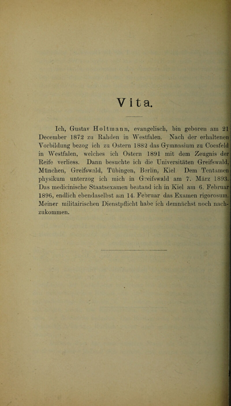 Vita. Ich, Gustav Holtmann, evangelisch, bin geboren am 21 December 1872 za Rahden in Westfalen. Nach der erhaltenen Vorbildung bezog ich zu Ostern 1882 das Gymnasium zu Coesfeld in Westfalen, welches ich Ostern 1891 mit dem Zeugnis der Reife verliess. Dann besuchte ich die Universitäten Greifswald, München, Greifswald, Tübingen, Berlin, Kiel Dem Tentamen pliysikum unterzog ich mich in Greifswald am 7. März 1893. Das medicinische Staatsexamen bestand ich in Kiel am 6. Februar 1896, endlich ebendaselbst am 14. Februar das Examen rigorosum. Meiner militärischen Dienstpflicht habe ich demnächst noch nach¬ zukommen.