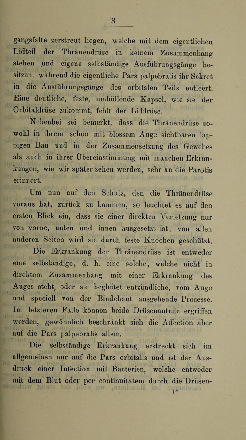 gangsfalte zerstreut liegen, welche mit dem eigentlichen Lidteil der Thränendrüse in keinem Zusammenhang stehen und eigene selbständige Ausführungsgänge be¬ sitzen, während die eigentliche Pars palpebralis ihr Sekret in die Ausführungsgänge des orbitalen Teils entleert. Eine deutliche, feste, umhüllende Kapsel, wie sie der Orbitaldrüse zukommt, fehlt der Liddrüse. Nebenbei sei bemerkt, dass die Thränendrüse so¬ wohl in ihrem schon mit blossem Auge sichtbaren lap¬ pigen Bau und in der Zusammensetzung des Gewebes als auch in ihrer Übereinstimmung mit manchen Erkran¬ kungen, wie wir später sehen werden, sehr an die Parotis erinnert. Um nun auf den Schutz, den die Thränendrüse voraus hat, zurück zu kommen, so leuchtet es auf den ersten Blick ein, dass sie einer direkten Verletzung nur von vorne, unten und innen ausgesetzt ist; von allen anderen Seiten wird sie durch feste Knochen geschützt. Die Erkrankung der Thränendrüse ist entweder eine selbständige, d. h. eine solche, welche nicht in direktem Zusammenhang mit einer Erkrankung des Auges steht, oder sie begleitet entzündliche, vom Auge und speciell von der Bindehaut ausgehende Processe. Im letzteren Falle können beide Drüsenanteile ergriffen werden, gewöhnlich beschränkt sich die Affection aber auf die Pars palpebralis allein. Die selbständige Erkrankung erstreckt sich im allgemeinen nur auf die Pars orbitalis und ist der Aus¬ druck einer Infection mit Bacterien, welche entweder mit dem Blut oder per continuitatem durch die Drüsen- 1*