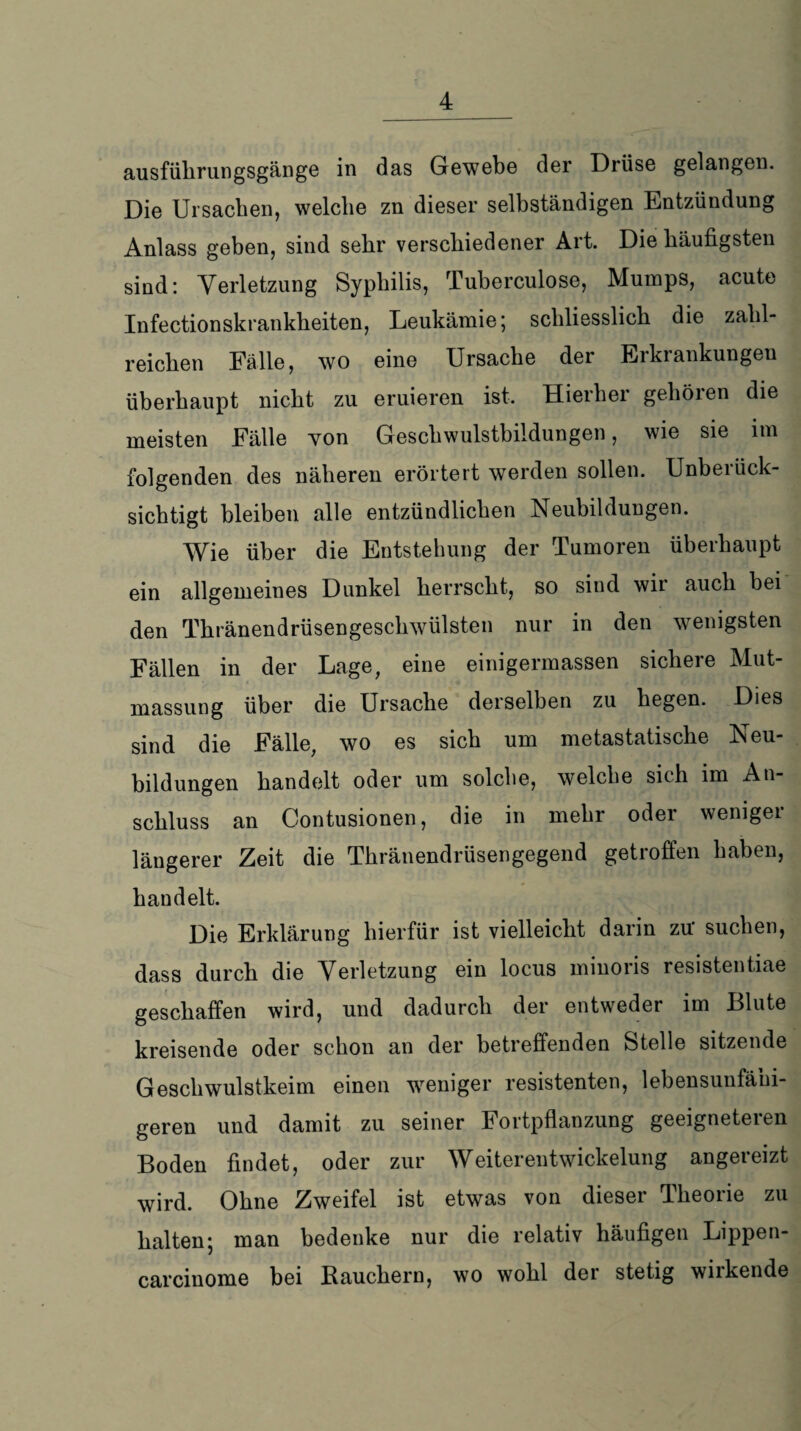ausfülirungsgänge in das Gewebe der Drüse gelangen. Die Ursachen, welche zn dieser selbständigen Entzündung Anlass geben, sind sehr verschiedener Art. Die häufigsten sind: Verletzung Syphilis, Tuberculose, Mumps, acute Infectionskrankheiten, Leukämie; schliesslich die zahl¬ reichen Fälle, wo eine Ursache der Erkrankungen überhaupt nicht zu eruieren ist. Hierher gehören die meisten Fälle von Geschwulstbildungen, wie sie im folgenden des näheren erörtert werden sollen. Unberück¬ sichtigt bleiben alle entzündlichen Neubildungen. Wie über die Entstehung der Tumoren überhaupt ein allgemeines Dunkel herrscht, so sind wir auch bei den Thränendrüsengeschwülsten nur in den wenigsten Fällen in der Lage, eine einigermassen sichere Mut- massung über die Ursache derselben zu hegen. Dies sind die Fälle, wo es sich um metastatische Neu¬ bildungen handelt oder um solche, welche sich im An¬ schluss an Contusionen, die in mehr oder weniger längerer Zeit die Thränendrüsengegend getroffen haben, handelt. Die Erklärung hierfür ist vielleicht darin zu' suchen, dass durch die Verletzung ein locus minoris resistentiae geschaffen wird, und dadurch der entweder im Blute kreisende oder schon an der betreffenden Stelle sitzende Geschwulstkeim einen weniger resistenten, lebensunfähi¬ geren und damit zu seiner Fortpflanzung geeigneteren Boden findet, oder zur Weiterentwickelung angereizt wird. Ohne Zweifel ist etwas von dieser Theorie zu halten; man bedenke nur die relativ häufigen Lippen- carcinome bei Rauchern, wo wohl der stetig wiikende