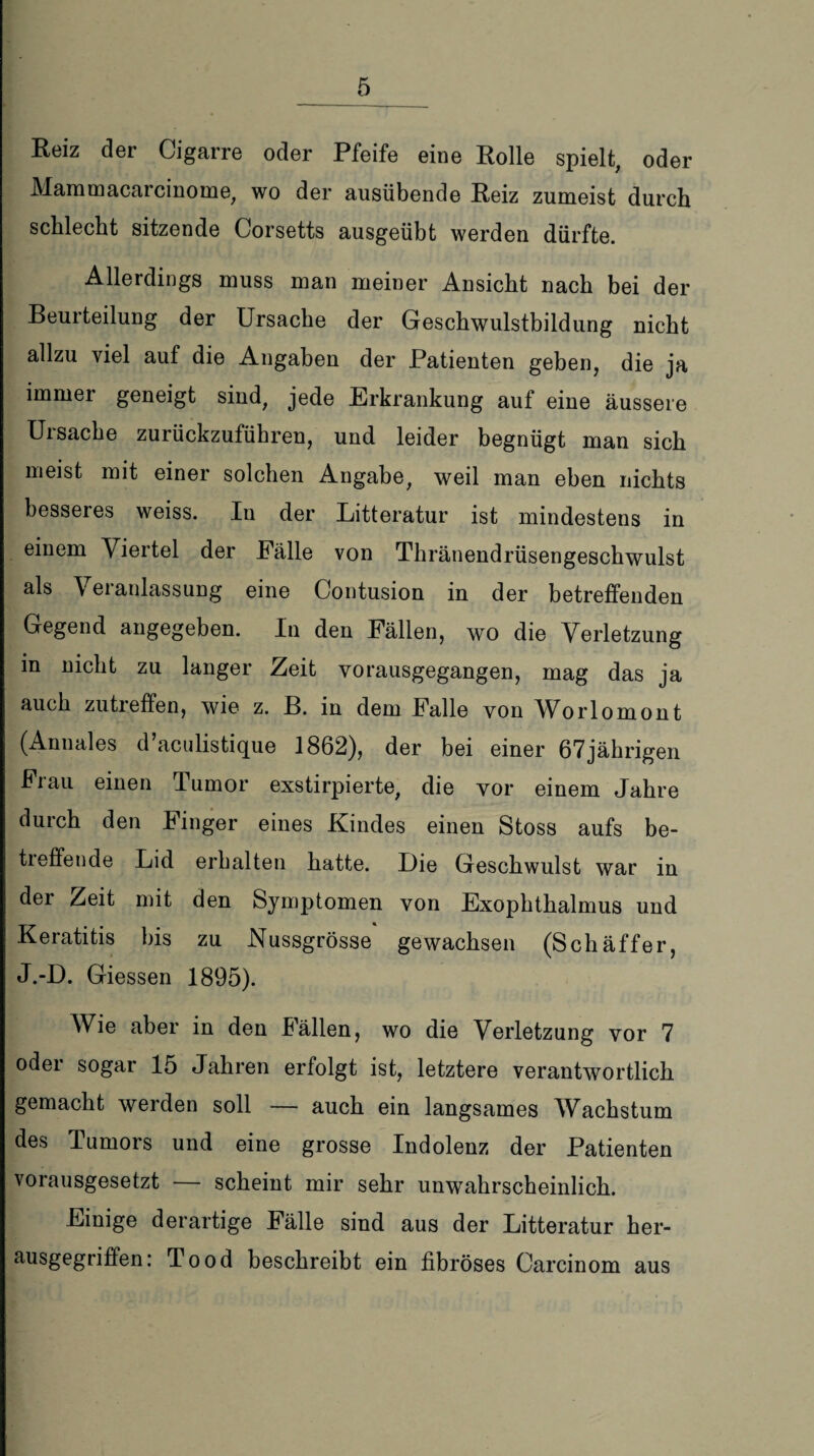 Reiz der Cigarre oder Pfeife eine Rolle spielt, oder Mammacarcinome, wo der ausübende Reiz zumeist durch schlecht sitzende Corsetts ausgeübt werden dürfte. Allerdings muss man meiner Ansicht nach bei der Beurteilung der Ursache der Geschwulstbildung nicht allzu viel auf die Angaben der Patienten geben, die ja immer geneigt sind, jede Erkrankung auf eine äussere Ursache zurückzuführen, und leider begnügt man sich meist mit einer solchen Angabe, weil man eben nichts besseres weiss. In der Litteratur ist mindestens in einem Viertel der Palle von Thränendrüsengeschwulst als Veianlassung eine Contusion in der betreffenden Gegend angegeben. In den Fällen, wo die Verletzung in nicht zu langer Zeit vorausgegangen, mag das ja auch zutreffen, wie z. B. in dem Falle von Worlomont (Annales d’aculistique 1862), der bei einer 67jährigen Frau einen Tumor exstirpierte, die vor einem Jahre durch den Finger eines Kindes einen Stoss aufs be¬ treffende Lid erhalten hatte. Die Geschwulst war in der Zeit mit den Symptomen von Exophthalmus und Keratitis bis zu Nussgrösse gewachsen (Sch äff er, J.-D. Giessen 1895). Wie aber in den Fällen, wo die Verletzung vor 7 oder sogar 15 Jahren erfolgt ist, letztere verantwortlich gemacht werden soll — auch ein langsames Wachstum des Tumors und eine grosse Indolenz der Patienten vorausgesetzt — scheint mir sehr unwahrscheinlich. Einige derartige Fälle sind aus der Litteratur her- ausgegriffen: Tood beschreibt ein fibröses Carcinom aus