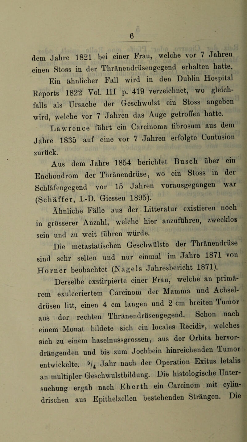 dem Jahre 1821 bei einer Frau, welche vor 7 Jahren einen Stoss in der Thränendrüsengegend erhalten hatte. Ein ähnlicher Fall wird in den Dublin Hospital Reports 1822 Yol. III p. 419 verzeichnet, wo gleich¬ falls als Ursache der Geschwulst ein Stoss angeben wird, welche vor 7 Jahren das Auge getroffen hatte. Lawrence führt ein Carcinoma fibrosum aus dem Jahre 1835 auf eine vor 7 Jahren erfolgte Contusion zurück. Aus dem Jahre 1854 berichtet Busch über ein Enchondrom der Thränendrüse, wo ein Stoss in der Schläfengegend vor 15 Jahren vorausgegangen war (Schäffer, I.-D. Giessen 1895). Ähnliche Fälle aus der Litteratur existieren noch in grösserer Anzahl, welche hier anzuführen, zwecklos sein und zu weit führen würde. Die metastatischen Geschwülste der Thränendiüse sind sehr selten und nur einmal im Jahre 1871 von Horner beobachtet (Nagels Jahresbericht 1871). Derselbe exstirpierte einer Frau, welche an primä¬ rem exulceriertem Carcinom der Mamma und Achsel¬ drüsen litt, einen 4 cm langen und 2 cm breiten Tumor aus der rechten Thränendrüsengegend. Schon nach einem Monat bildete sich ein locales Recidiv, welches sich zu einem haselnussgrossen, aus der Orbita hervor¬ drängenden und bis zum Jochbein hinreichenden Tumoi entwickelte. 5/4 Jahr nach der Operation Exitus letalis an multipler Geschwulsthildung. Die histologische Unter¬ suchung ergab nach Eberth ein Carcinom mit cylin- drischen aus Epithelzellen bestehenden Strängen. Die