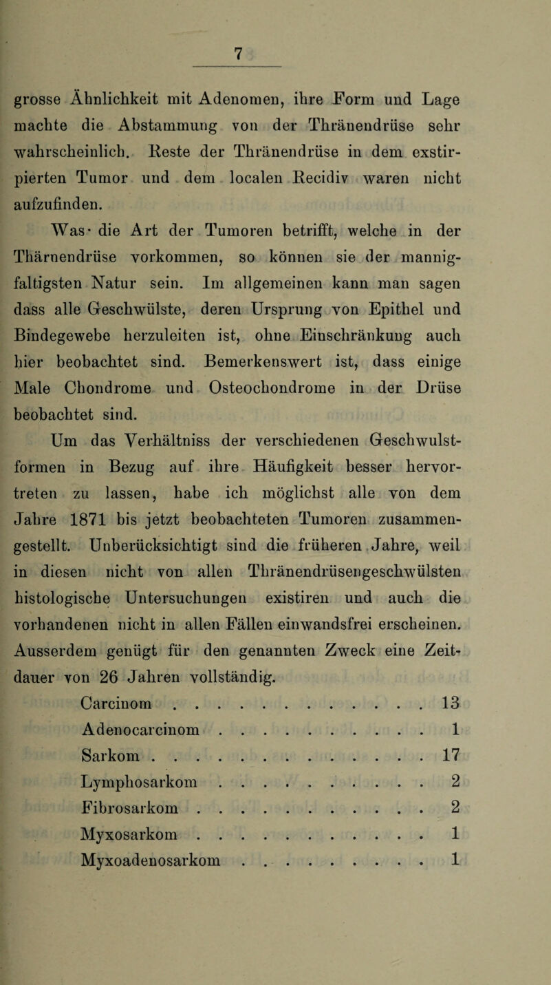 grosse Ähnlichkeit mit Adenomen, ihre Form und Lage machte die Abstammung von der Thränendrüse sehr wahrscheinlich. Reste der Thränendrüse in dem exstir- pierten Tumor und dem localen Recidiv waren nicht aufzufinden. Was- die Art der Tumoren betrifft, welche in der Thärnendriise Vorkommen, so können sie der mannig¬ faltigsten Natur sein. Im allgemeinen kann man sagen dass alle Geschwülste, deren Ursprung von Epithel und Bindegewebe herzuleiten ist, ohne Einschränkung auch hier beobachtet sind. Bemerkenswert ist, dass einige Male Chondrome und Osteochondrome in der Drüse beobachtet sind. Um das Verhältnis der verschiedenen Geschwulst¬ formen in Bezug auf ihre Häufigkeit besser hervor¬ treten zu lassen, habe ich möglichst alle von dem Jahre 1871 bis jetzt beobachteten Tumoren zusammen¬ gestellt. Unberücksichtigt sind die früheren Jahre, weil in diesen nicht von allen Thränendrüsengeschwülsten histologische Untersuchungen existiren und auch die vorhandenen nicht in allen Fällen einwandsfrei erscheinen. Ausserdem genügt für den genannten Zweck eine Zeit¬ dauer von 26 Jahren vollständig. Carcinom.13 Adenocarcinom. 1 Sarkom.17 Lymphosarkom.2 Fibrosarkom.2 Myxosarkom.1 Myxoadenosarkom.1
