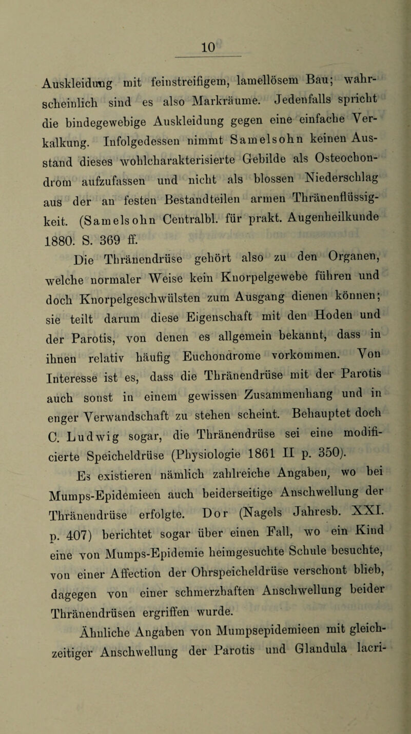 _10 Auskleidung mit fein streifigem, lamellösem Bau; wahr¬ scheinlich sind es also Markräume. Jedenfalls spricht die bindegewebige Auskleidung gegen eine einfache Ver¬ kalkung. Infolgedessen nimmt Samelsohn keinen Aus¬ stand dieses woblcbarakterisierte Gebilde als Osteochon¬ drom aufzufassen und nicht als blossen Niederschlag aus der an festen Bestandteilen armen Thränenflüssig- keit. (Samelsohn Centralbl. für prakt. Augenheilkunde 1880. S. 369 ff. Die Thränendrüse gehört also zu den Organen, welche normaler Weise kein Knorpelgewebe führen und doch Knorpelgeschwülsten zum Ausgang dienen können; sie teilt darum diese Eigenschaft mit den Hoden und der Parotis, von denen es allgemein bekannt, dass in ihnen relativ häufig Euchondrome Vorkommen. Von Interesse ist es, dass die Thränendrüse mit der Parotis auch sonst in einem gewissen Zusammenhang und in enger Verwandschaft zu stehen scheint. Behauptet doch C. Ludwig sogar, die Thränendrüse sei eine modifi- cierte Speicheldrüse (Physiologie 1861 II p. 350). Es existieren nämlich zahlreiche Angaben, wo bei Mumps-Epidemieen auch beiderseitige Anschwellung der Thränendrüse erfolgte. Dor (Nagels Jahiesb. XNI. o. 407) berichtet sogar über einen Fall, wo ein Kind eine von Mumps-Epidemie heimgesuchte Schule besuchte, von einer Affection der Ohrspeicheldrüse verschont blieb, dagegen von einer schmerzhaften Anschwellung beider Thränendrüsen ergriffen wurde. Ähnliche Angaben von Mumpsepidemieen mit gleich¬ zeitiger Anschwellung der Parotis und Glandula lacri-
