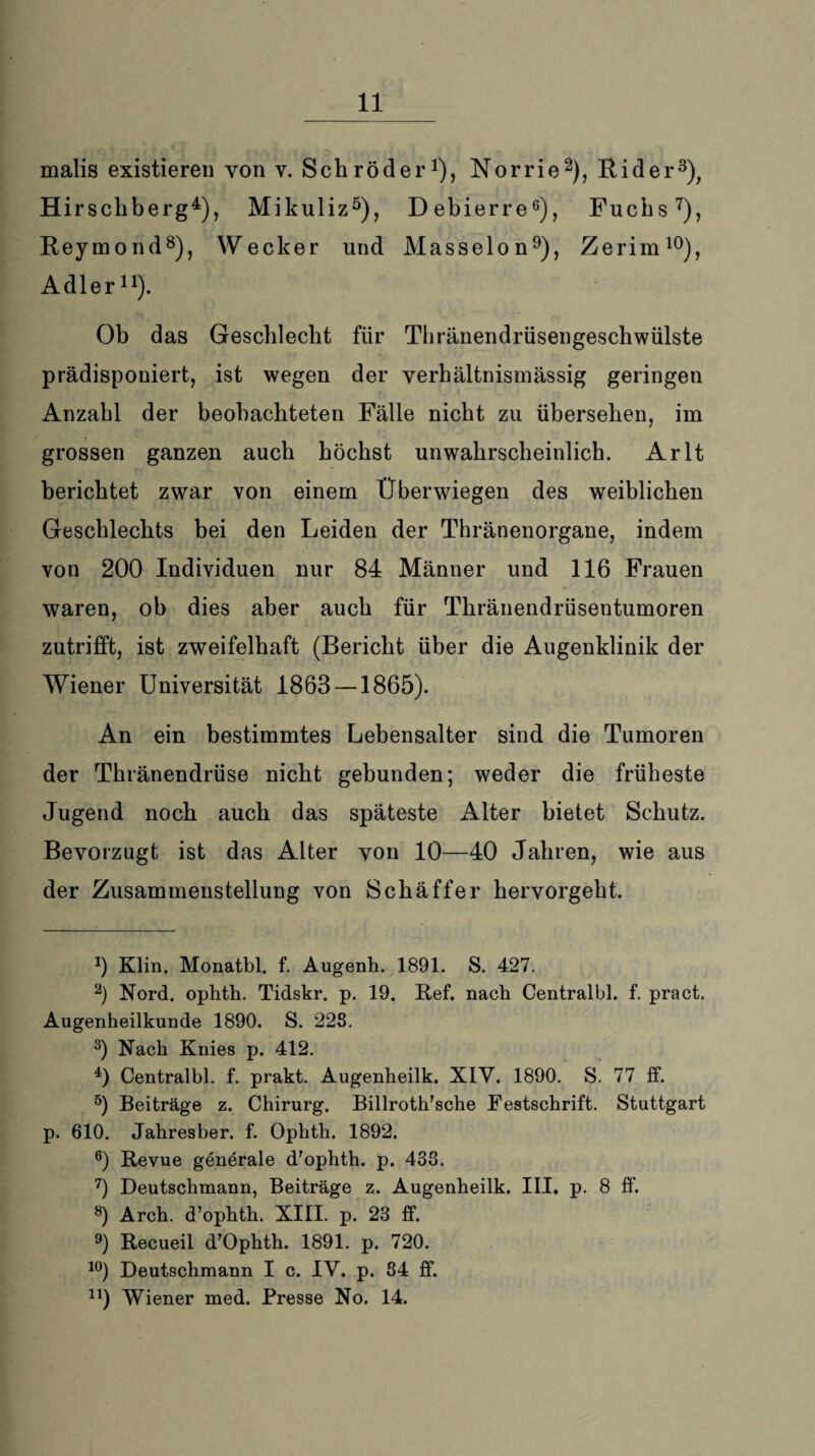 malis existieren von v. Schröder1), Norrie2), Rider3), Hirschberg4), Mikuliz5), Debierre6), Fuchs7), Reymond8), Wecker und Masseion9), Zerim10), Adler11). Ob das Geschlecht für Thränendrüsengeschwülste prädisponiert, ist wegen der verhältnismässig geringen Anzahl der beobachteten Fälle nicht zu übersehen, im grossen ganzen auch höchst unwahrscheinlich. Arlt berichtet zwar von einem Überwiegen des weiblichen Geschlechts bei den Leiden der Thränenorgane, indem von 200 Individuen nur 84 Männer und 116 Frauen waren, ob dies aber auch für Thränendrüsentumoren zutrifft, ist zweifelhaft (Bericht über die Augenklinik der Wiener Universität 1863 —1865). An ein bestimmtes Lebensalter sind die Tumoren der Thränendrüse nicht gebunden; weder die früheste Jugend noch auch das späteste Alter bietet Schutz. Bevorzugt ist das Alter von 10—40 Jahren, wie aus der Zusammenstellung von Schäffer hervorgeht. *) Klin. Monatbl. f. Augenh. 1891. S. 427. 2) Nord, ophth. Tidskr. p. 19. Ref. nach Centralbl. f. pract. Augenheilkunde 1890. S. 228. 3) Nach Knies p. 412. 4) Centralbl. f. prakt. Augenheilk. XIV. 1890. S. 77 ff. 5) Beiträge z. Chirurg. Billroth'sche Festschrift. Stuttgart p. 610. Jahresber. f. Ophth. 1892. 6) Revue generale d'ophth. p. 438. 7) Deutschmann, Beiträge z. Augenheilk. III. p. 8 ff. 8) Arch. d’ophth. XIII. p. 23 ff. 9) Recueil d'Ophth. 1891. p. 720. 10) Deutschmann I c. IV. p. 34 ff. n) Wiener med. Presse No. 14.