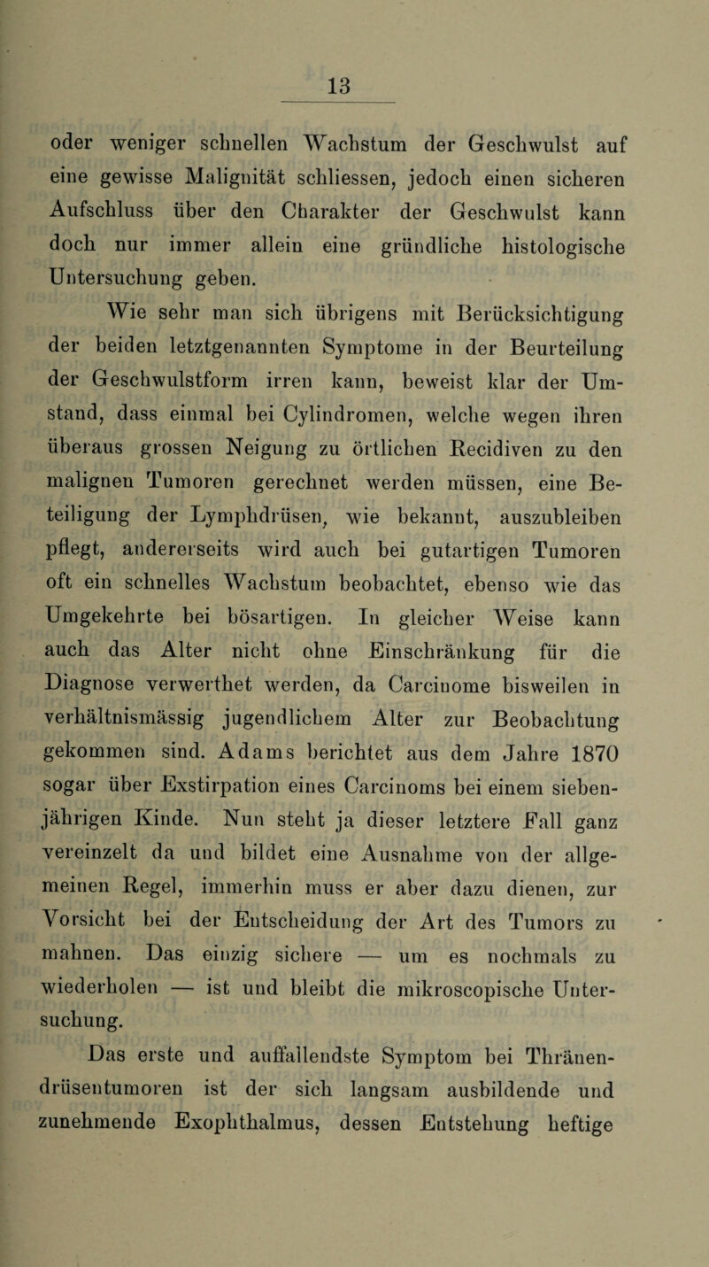 _ 13_ oder weniger schnellen Wachstum der Geschwulst auf eine gewisse Malignität sckliessen, jedoch einen sicheren Aufschluss über den Charakter der Geschwulst kann doch nur immer allein eine gründliche histologische Untersuchung geben. Wie sehr man sich übrigens mit Berücksichtigung der beiden letztgenannten Symptome in der Beurteilung der Geschwulstform irren kann, beweist klar der Um¬ stand, dass einmal bei Cylindromen, welche wegen ihren überaus grossen Neigung zu örtlichen Becidiven zu den malignen Tumoren gerechnet werden müssen, eine Be¬ teiligung der Lymphdrüsen, wie bekannt, auszubleiben pflegt, andererseits wird auch bei gutartigen Tumoren oft ein schnelles Wachstum beobachtet, ebenso wie das Umgekehrte bei bösartigen. In gleicher Weise kann auch das Alter nicht ohne Einschränkung für die Diagnose verwerthet werden, da Carcinome bisweilen in verhältnismässig jugendlichem Alter zur Beobachtung gekommen sind. Adams berichtet aus dem Jahre 1870 sogar über Exstirpation eines Carcinoms bei einem sieben¬ jährigen Kinde. Nun steht ja dieser letztere Eall ganz vereinzelt da und bildet eine Ausnahme von der allge¬ meinen Regel, immerhin muss er aber dazu dienen, zur Vorsicht bei der Entscheidung der Art des Tumors zu mahnen. Das einzig sichere — um es nochmals zu wiederholen — ist und bleibt die mikroscopiscke Unter¬ suchung. Das erste und auffallendste Symptom bei Thränen- drüsentumoren ist der sich langsam ausbildende und zunehmende Exophthalmus, dessen Entstehung heftige