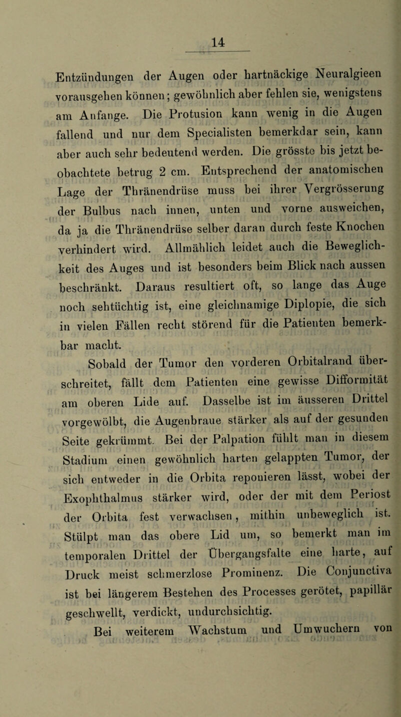 Entzündungen der Augen oder hartnäckige Neuralgieen vorausgehen können; gewöhnlich aber fehlen sie, wenigstens am Anfänge. Die Protusion kann wenig in die Augen fallend und nur dem Specialisten bemerkdar sein, kann aber auch sehr bedeutend werden. Die grösste bis jetzt be¬ obachtete betrug 2 cm. Entsprechend der anatomischen Lage der Thränendrüse muss bei ihrer Vergrösserung der Bulbus nach innen, unten und vorne ausweichen, da ja die Thränendrüse selber daran durch feste Knochen verhindert wird. Allmählich leidet auch die Beweglich¬ keit des Auges und ist besonders heim Blick nach aussen beschränkt. Daraus resultiert oft, so lange das Auge noch sehtüchtig ist, eine gleichnamige Diplopie, die sich in vielen Fällen recht störend für die Patienten bemerk¬ bar macht. Sobald der Tumor den vorderen Orbitalrand über¬ schreitet, fällt dem Patienten eine gewisse Difformität am oberen Lide auf. Dasselbe ist im äusseren Diittel vorgewölbt, die Augenbraue stärker als auf der gesunden Seite gekrümmt. Bei der Palpation fühlt man in diesem Stadium einen gewöhnlich harten gelappten Tumor, der sich entweder in die Orbita repouieren lässt, wobei dei Exophthalmus stärker wird, oder der mit dem Periost der Orbita fest verwachsen, mithin unbeweglich ist. Stülpt man das obere Lid um, so bemerkt man im temporalen Drittel der Übergangsfalte eine harte, auf Druck meist schmerzlose Prominenz. Die Conjunctiva ist hei längerem Bestehen des Processes gerötet, papilläi geschwellt, verdickt, undurchsichtig. Bei weiterem Wachstum und Um wuchern von