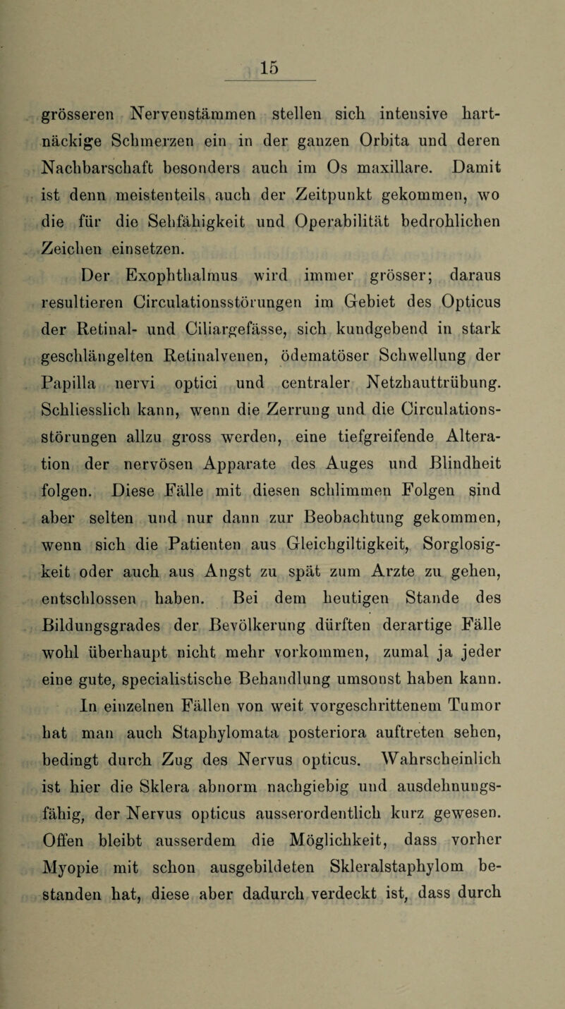 grösseren Nervenstämmen stellen sich intensive hart¬ näckige Schmerzen ein in der ganzen Orbita und deren Nachbarschaft besonders auch im Os maxillare. Damit ist denn meistenteils auch der Zeitpunkt gekommen, wo die für die Sebfähigkeit und Operabilität bedrohlichen Zeichen einsetzen. Der Exophthalmus wird immer grösser; daraus resultieren Circulationsstörungen im Gebiet des Opticus der Retinal- und Ciliargefässe, sich kuudgebend in stark geschlängelten Retinalvenen, ödematöser Schwellung der Papilla nervi optici und centraler Netzhauttrübung. Schliesslich kann, wenn die Zerrung und die Circulations¬ störungen allzu gross werden, eine tiefgreifende Altera¬ tion der nervösen Apparate des Auges und Blindheit folgen. Diese Fälle mit diesen schlimmen Folgen sind aber selten und nur dann zur Beobachtung gekommen, wenn sich die Patienten aus Gleichgiltigkeit, Sorglosig¬ keit oder auch aus Angst zu spät zum Arzte zu gehen, entschlossen haben. Bei dem heutigen Stande des Bildungsgrades der Bevölkerung dürften derartige Fälle wohl überhaupt nicht mehr Vorkommen, zumal ja jeder eine gute, specialistiscke Behandlung umsonst haben kann. In einzelnen Fällen von weit vorgeschrittenem Tumor hat man auch Staphylomata posteriora auftreten sehen, bedingt durch Zug des Nervus opticus. Wahrscheinlich ist hier die Sklera abnorm nachgiebig und ausdehnungs¬ fähig, der Nervus opticus ausserordentlich kurz gewesen. Offen bleibt ausserdem die Möglichkeit, dass vorher Myopie mit schon ausgebildeten Skleralstaphylom be¬ standen hat, diese aber dadurch verdeckt ist, dass durch