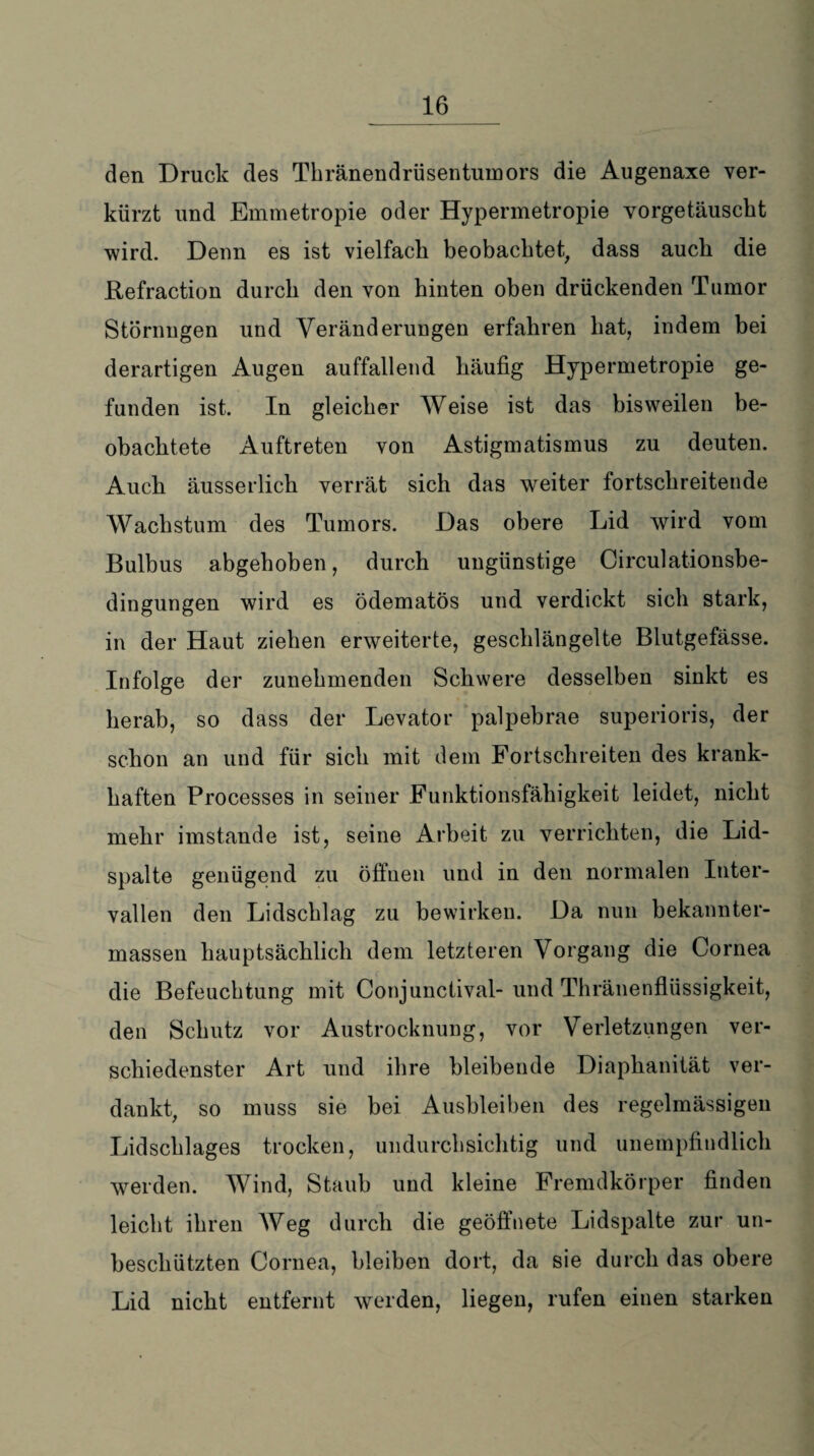 den Druck des Thränendrüsentumors die Augenaxe ver¬ kürzt und Emmetropie oder Hypermetropie vorgetäuscht wird. Denn es ist vielfach beobachtet, dass auch die Befraction durch den von hinten oben drückenden Tumor Störungen und Veränderungen erfahren hat, indem bei derartigen Augen auffallend häufig Hypermetropie ge¬ funden ist. In gleicher Weise ist das bisweilen be¬ obachtete Auftreten von Astigmatismus zu deuten. Auch äusserlich verrät sich das weiter fortschreitende Wachstum des Tumors. Das obere Lid wird vom Bulbus abgehoben, durch ungünstige Circulationsbe- dingungen wird es ödematös und verdickt sich stark, in der Haut ziehen erweiterte, geschlängelte Blutgefässe. Infolge der zunehmenden Schwere desselben sinkt es herab, so dass der Levator palpebrae superioris, der schon an und für sich mit dem Fortschreiten des krank¬ haften Processes in seiner Funktionsfähigkeit leidet, nicht mehr imstande ist, seine Arbeit zu verrichten, die Lid¬ spalte genügend zu öffnen und in den normalen Inter¬ vallen den Lidscblag zu bewirken. Da nun bekannter- rnassen hauptsächlich dem letzteren Vorgang die Cornea die Befeuchtung mit Conjunctival- und Thränenflüssigkeit, den Schutz vor Austrocknung, vor Verletzungen ver¬ schiedenster Art und ihre bleibende Diaphanität ver¬ dankt, so muss sie bei Ausbleiben des regelmässigen Lidscblages trocken, undurchsichtig und unempfindlich weiden. Wind, Staub und kleine Fremdkörper finden leicht ihren Weg durch die geöffnete Lidspalte zur un- beschützten Cornea, bleiben dort, da sie durch das obere Lid nicht entfernt werden, liegen, rufen einen starken