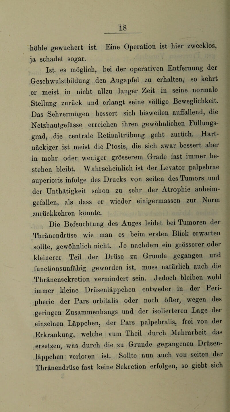 höhle gewuchert ist. Eine Operation ist hier zwecklos, ja schadet sogar. Ist es möglich, bei der operativen Entfernung der Geschwulstbildung den Augapfel zu erhalten, so kehlt er meist in nicht allzu langer Zeit in seine noimale Stellung zurück und erlangt seine völlige Beweglichkeit. Das Sehvermögen bessert sich bisweilen auffallend, die Netzhautgefässe erreichen ihren gewöhnlichen Füllungs¬ grad, die centrale Betinaltrübung geht zurüch. Hart¬ näckiger ist meist die Ptosis, die sich zwar bessert abei in mehr oder weniger grösserem Grade last immer be¬ stehen bleibt. Wahrscheinlich ist der Levator palpebrae superioris infolge des Drucks von seiten des Tumors und der Unthätigkeit schon zu sehr der Atrophie anheim¬ gefallen, als dass er wieder einigermassen zur Norm zurückkehren könnte. Die Befeuchtung des Auges leidet bei Tumoren der Thränendrüse wie man es beim ersten Blick erwarten sollte, gewöhnlich nicht. Je nachdem ein grösserer oder kleinerer Teil der Drüse zu Grunde gegangen und functionsunfähig geworden ist, muss natürlich auch die Thränensekretion vermindert sein. Jedoch bleiben wohl immer kleine Drüsenläppchen entweder in der Peri¬ pherie der Pars orbitalis oder noch öfter, wegen des geringen Zusammenhangs und der isolieiteien Lage dei einzelnen Läppchen, der Pars palpebralis, frei von dei Erkrankung, welche vum Theil durch Mehraibeit das ersetzen, was durch die zu Grunde gegangenen Drüsen¬ läppchen verloren ist. Sollte nun auch von seiten dei Thränendrüse fast keine Sekretion erfolgen, so giebt sich