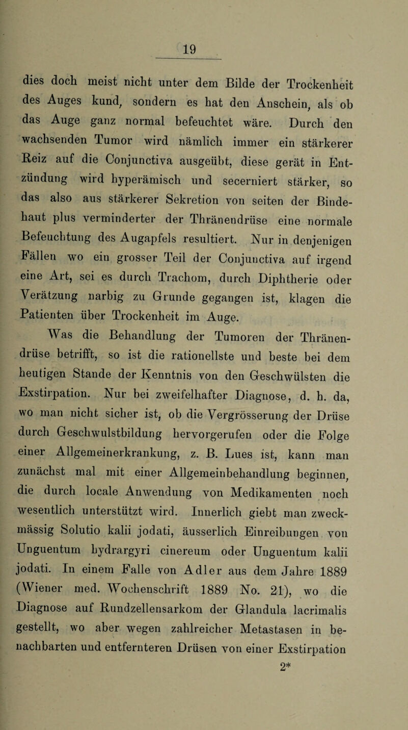 dies doch meist nicht unter dem Bilde der Trockenheit des Auges kund, sondern es hat den Anschein, als ob das Auge ganz normal befeuchtet wäre. Durch den wachsenden Tumor wird nämlich immer ein stärkerer Beiz auf die Conjunctiva ausgeübt, diese gerät in Ent¬ zündung wird hyperämisch und seeerniert stärker, so das also aus stärkerer Sekretion von seiten der Binde¬ haut plus verminderter der Thränendrüse eine normale Befeuchtung des Augapfels resultiert. Nur in denjenigen Fällen wo ein grosser Teil der Conjunctiva auf irgend eine Art, sei es durch Trachom, durch Diphtherie oder Verätzung narbig zu Grunde gegangen ist, klagen die Patienten über Trockenheit im Auge. Was die Behandlung der Tumoren der Thränen- diüse betrifft, so ist die rationellste und beste bei dem heutigen Stande der Kenntnis von den Geschwülsten die Exstirpation. Nur bei zweifelhafter Diagnose, d. h. da, wo man nicht sicher ist, ob die Vergrösserung der Drüse durch Geschwulstbildung hervorgerufen oder die Folge einer Allgemeinerkrankung, z. B. Lues ist, kann man zunächst mal mit einer Allgemeinbehandlung beginnen, die durch locale Anwendung von Medikamenten noch wesentlich unterstützt wird. Innerlich giebt man zweck¬ mässig Solutio kalii jodati, äusserlich Einreibungen von Unguentum Lydrargyri cinereum oder Unguentum kalii jodati. In einem Falle von Adler aus dem Jahre 1889 (Wiener med. Wochenschrift 1889 No. 21), wo die Diagnose auf Bundzellensarkom der Glandula lacrimalis gestellt, wo aber wegen zahlreicher Metastasen in be¬ nachbarten und entfernteren Drüsen von einer Exstirpation 2*