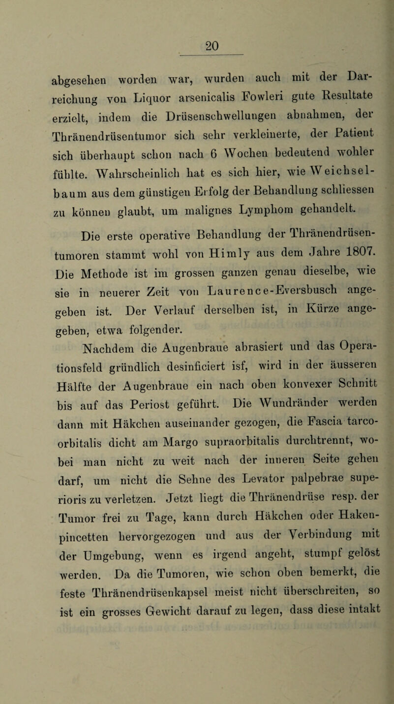 abgesehen worden war, wurden aucli mit der Dar¬ reichung von Liquor arsenicalis Fowleri gute Resultate erzielt, indem die Drüsenschwellungen abnahmen, der Thränendrüsentumor sich sehr verkleinerte, der Patient sich überhaupt schon nach 6 Wochen bedeutend wohler fühlte. Wahrscheinlich hat es sich hier, wie Weichsel¬ baum aus dem günstigen Erfolg der Behandlung schliessen zu können glaubt, um malignes Lymphom gehandelt. Die erste operative Behandlung der Thränendrüsen- tumoren stammt wohl von Himly aus dem Jahre 1807. Die Methode ist im grossen ganzen genau dieselbe, wie sie in neuerer Zeit von Laurence-Eversbusch ange¬ geben ist. Der Verlauf derselben ist, in Kürze ange¬ geben, etwa folgender. Nachdem die Augenbraue abrasiert und das Opera¬ tionsfeld gründlich desinficiert isf, wird in aer äusseren Hälfte der Augenbraue ein nach oben konvexer Schnitt bis auf das Periost geführt. Die Wundränder werden dann mit Häkchen auseinander gezogen, die Fascia taico- orbitalis dicht am Margo supraorbitalis durchtrennt, wo¬ bei man nicht zu weit nach der inneren Seite gehen darf, um nicht die Sehne des Levator palpebrae supe- rioris zu verletzen. Jetzt liegt die Thränendrüse resp. der Tumor frei zu Tage, kann durch Häkchen oder Haken- pincetten hervorgezogen und aus der Verbindung mit der Umgebung, wenn es irgend angeht, stumpf gelöst werden. Da die Tumoren, wie schon oben bemerkt, die feste Thränendrüsenkapsel meist nicht überschreiten, so ist ein grosses Gewicht darauf zu legen, dass diese intakt