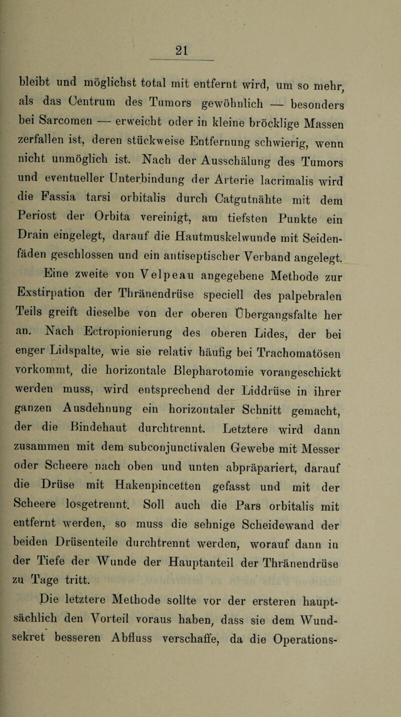 bleibt und möglichst total mit entfernt wird, um so mehr, als das Centrum des Tumors gewöhnlich — besonders bei Sarcoraen — erweicht oder in kleine bröcklige Massen zerfallen ist, deren stückweise Entfernung schwierig, wenn nicht unmöglich ist. Nach der Ausschälung des Tumors und eventueller Unterbindung der Arterie lacrimalis wird die Passia tarsi orbitalis durch Catgutnähte mit dem Periost der Orbita vereinigt, am tiefsten Punkte ein Drain eingelegt, darauf die Hautmuskelwunde mit Seiden¬ fäden geschlossen und ein antiseptischer Verband angelegt. Eine zweite von Velpeau angegebene Methode zur Exstirpation der Thränendrüse speciell des palpebralen Teils greift dieselbe von der oberen Übergangsfalte her an. Nach Ectropionierung des oberen Lides, der bei enger Lidspalte, wie sie relativ häufig bei Trachomatösen vorkommt, die horizontale ßlepharotomie vorangeschickt werden muss, wird entsprechend der Liddrüse in ihrer ganzen Ausdehnung ein horizontaler Schnitt gemacht, der die Bindehaut durchtrennt. Letztere wird dann zusammen mit dem subconjunctivalen Gewebe mit Messer oder Scheere nach oben und unten abpräpariert, darauf die Drüse mit Hakenpincetten gefasst und mit der Scheere losgetrennt. Soll auch die Pars orbitalis mit entfernt werden, so muss die sehnige Scheidewand der beiden Drüsenteile durchtrennt werden, worauf dann in der Tiefe der Wunde der Hauptanteil der Thränendrüse zu Tage tritt. Die letztere Methode sollte vor der ersteren haupt¬ sächlich den Vorteil voraus haben, dass sie dem Wund¬ sekret besseren Abfluss verschaffe, da die Operations-