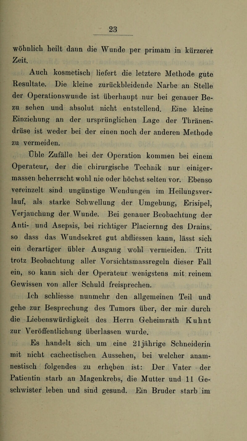 wohnlich heilt dann die Wunde per primam in kürzerer Zeit. Auch kosmetisch liefert die letztere Methode gute Resultate. Die kleine zurückbleidende Narbe an Stelle der Operationswunde ist überhaupt nur bei genauer Be- zu sehen und absolut nicht entstellend. Eine kleine Einziehung an der ursprünglichen Lage der Thränen- drüse ist weder bei der einen noch der anderen Methode zu vermeiden. Üble Zufälle bei der Operation kommen bei einem Operateur, der die chirurgische Technik nur einiger- massen beherrscht wohl nie oder höchst selten vor. Ebenso vereinzelt sind ungünstige Wendungen im Heilungsver¬ lauf, als starke Schwellung der Umgebung, Erisipel, Verjauchung der Wunde. Bei genauer Beobachtung der Anti- und Asepsis, bei richtiger Placiernng des Drains, so dass das Wundsekret gut abfliessen kann, lässt sich ein derartiger übler Ausgang wohl vermeiden. Tritt trotz Beobachtung aller Vorsichtsmassregeln dieser Fall ein, so kann sich der Operateur wenigstens mit reinem Gewissen von aller Schuld freisprechen. Ich schliesse nunmehr den allgemeinen Teil und gehe zur Besprechung des Tumors über, der mir durch die Liebenswürdigkeit des Herrn Geheimrath Kuhnt zur Veröffentlichung überlassen wurde. Es handelt sich um eine 21jährige Schneiderin mit nicht cachectischen Aussehen, bei welcher anam¬ nestisch folgendes zu erheben ist: Der Vater der Patientin starb an Magenkrebs, die Mutter und 11 Ge¬ schwister leben und sind gesund. Ein Bruder starb im