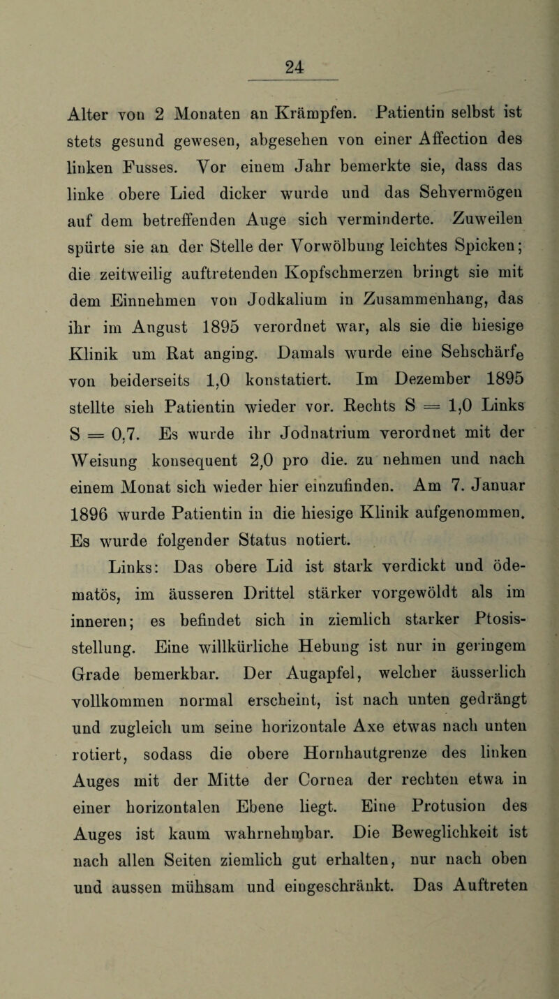 Alter von 2 Monaten an Krämpfen. Patientin selbst ist stets gesund gewesen, abgesehen von einer Affection des linken Fusses. Vor einem Jahr bemerkte sie, dass das linke obere Lied dicker wurde und das Sehvermögen auf dem betreffenden Auge sieb verminderte. Zuweilen spürte sie an der Stelle der Vorwölbung leichtes Spicken; die zeitweilig auftretenden Kopfschmerzen bringt sie mit dem Einnehmen von Jodkalium in Zusammenhang, das ihr im August 1895 verordnet war, als sie die hiesige Klinik um Rat anging. Damals wurde eine Sehschärfe von beiderseits 1,0 konstatiert. Im Dezember 1895 stellte sieh Patientin wieder vor. Rechts S = 1,0 Links S = 0.7. Es wurde ihr Jodnatrium verordnet mit der / Weisung konsequent 2,0 pro die. zu nehmen und nach einem Monat sich wieder hier einzufinden. Am 7. Januar 1896 wurde Patientin in die hiesige Klinik aufgenommen. Es wurde folgender Status notiert. Links: Das obere Lid ist stark verdickt und öde- matös, im äusseren Drittel stärker vorgewöldt als im inneren; es befindet sich in ziemlich starker Ptosis- stellung. Eine willkürliche Hebung ist nur in geringem Grade bemerkbar. Der Augapfel, welcher äusserlich vollkommen normal erscheint, ist nach unten gedrängt und zugleich um seine horizontale Axe etwas nach unten rotiert, sodass die obere Hornhautgrenze des linken Auges mit der Mitte der Cornea der rechten etwa in einer horizontalen Ebene liegt. Eine Protusion des Auges ist kaum wahrnehmbar. Die Beweglichkeit ist nach allen Seiten ziemlich gut erhalten, nur nach oben und aussen mühsam und eingeschränkt. Das Auftreten